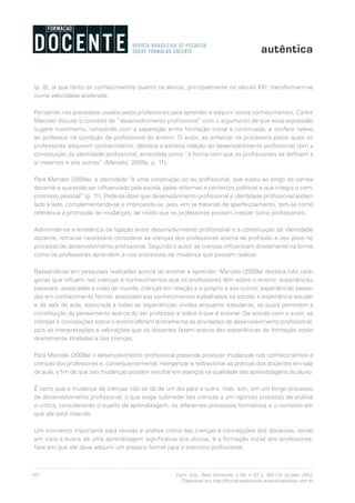 102 Form. Doc., Belo Horizonte, v. 04, n. 07, p. 100-114, jul./dez. 2012.
Disponível em http://formacaodocente.autenticaeditora.com.br
(p. 8), já que tanto os conhecimentos quanto os alunos, principalmente no século XXI, transformam-se
numa velocidade acelerada.
Pensando nos processos usados pelos professores para aprender e adquirir novos conhecimentos, Carlos
Marcelo discute o conceito de “desenvolvimento profissional”, com o argumento de que essa expressão
sugere movimento, rompendo com a separação entre formação inicial e continuada, e confere relevo
ao professor na condição de profissional do ensino. O autor, ao enfatizar os processos pelos quais os
professores adquirem conhecimento, destaca a estreita relação do desenvolvimento profissional com a
constituição da identidade profissional, entendida como “a forma com que os profissionais se definem a
si mesmos e aos outros” (Marcelo, 2009a, p. 11).
Para Marcelo (2009a), a identidade “é uma construção do eu profissional, que evolui ao longo da carreia
docente e que pode ser influenciada pela escola, pelas reformas e contextos políticos e que integra o com-
promisso pessoal” (p. 11). Pode-se dizer que desenvolvimento profissional e identidade profissional andam
lado a lado, complementando-se e imbricando-se, pois, em se tratando de aperfeiçoamento, tem-se como
referência a promoção de mudanças, de modo que os professores possam crescer como profissionais.
Admitindo-se a existência de ligação entre desenvolvimento profissional e a constituição da identidade
docente, torna-se necessário considerar as crenças dos professores acerca da profissão e seu peso no
processo de desenvolvimento profissional. Segundo o autor, as crenças influenciam diretamente na forma
como os professores aprendem e nos processos de mudança que possam realizar.
Baseando-se em pesquisas realizadas acerca do ensinar e aprender, Marcelo (2009a) destaca três cate-
gorias que influem nas crenças e conhecimentos que os professores têm sobre o ensino: experiências
pessoais, associadas à visão de mundo, crenças em relação a si próprio e aos outros; experiências basea-
das em conhecimento formal, associado aos conhecimentos trabalhados na escola; e experiência escolar
e de sala de aula, associada a todas as experiências vividas enquanto estudante, as quais permitem a
constituição do pensamento acerca do ser professor e sobre o que é ensinar. De acordo com o autor, as
crenças e concepções sobre o ensino afetam diretamente as atividades de desenvolvimento profissional,
pois as interpretações e valorações que os docentes fazem acerca das experiências de formação estão
diretamente atreladas a tais crenças.
Para Marcelo (2009a) o desenvolvimento profissional pretende provocar mudanças nos conhecimentos e
crenças dos professores e, consequentemente, reorganizar e redirecionar as práticas dos docentes em sala
de aula, a fim de que tais mudanças possam resultar em avanços na qualidade das aprendizagens do aluno.
É certo que a mudança de crenças não se dá de um dia para o outro, mas, sim, em um longo processo
de desenvolvimento profissional, o que exige submeter tais crenças a um rigoroso processo de análise
e crítica, considerando o sujeito da aprendizagem, os diferentes processos formativos e o contexto em
que ele está inserido.
Um momento importante para revisão e análise crítica das crenças e concepções dos docentes, tendo
em vista a busca de uma aprendizagem significativa dos alunos, é a formação inicial dos professores,
fase em que ele deve adquirir um preparo formal para o exercício profissional.
 