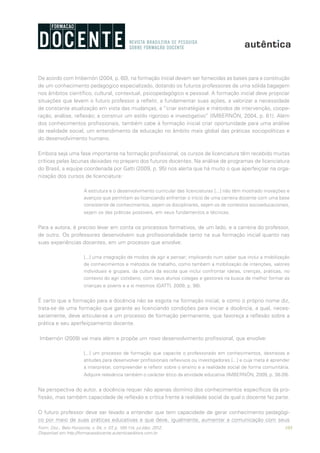103Form. Doc., Belo Horizonte, v. 04, n. 07, p. 100-114, jul./dez. 2012.
Disponível em http://formacaodocente.autenticaeditora.com.br
De acordo com Imbernón (2004, p. 60), na formação inicial devem ser fornecidas as bases para a construção
de um conhecimento pedagógico especializado, dotando os futuros professores de uma sólida bagagem
nos âmbitos científico, cultural, contextual, psicopedagógico e pessoal. A formação inicial deve propiciar
situações que levem o futuro professor a refletir, a fundamentar suas ações, a valorizar a necessidade
de constante atualização em vista das mudanças, a “criar estratégias e métodos de intervenção, coope-
ração, análise, reflexão; a construir um estilo rigoroso e investigativo” (IMBERNÓN, 2004, p. 61). Além
dos conhecimentos profissionais, também cabe à formação inicial criar oportunidade para uma análise
da realidade social, um entendimento da educação no âmbito mais global das práticas sociopolíticas e
do desenvolvimento humano.
Embora seja uma fase importante na formação profissional, os cursos de licenciatura têm recebido muitas
críticas pelas lacunas deixadas no preparo dos futuros docentes. Na análise de programas de licenciatura
do Brasil, a equipe coordenada por Gatti (2009, p. 95) nos alerta que há muito o que aperfeiçoar na orga-
nização dos cursos de licenciatura:
A estrutura e o desenvolvimento curricular das licenciaturas [...] não têm mostrado inovações e
avanços que permitam ao licenciando enfrentar o início de uma carreira docente com uma base
consistente de conhecimentos, sejam os disciplinares, sejam os de contextos socioeducacionais,
sejam os das práticas possíveis, em seus fundamentos e técnicas.
Para a autora, é preciso levar em conta os processos formativos, de um lado, e a carreira do professor,
de outro. Os professores desenvolvem sua profissionalidade tanto na sua formação inicial quanto nas
suas experiências docentes, em um processo que envolve:
[...] uma integração de modos de agir e pensar; implicando num saber que inclui a mobilização
de conhecimentos e métodos de trabalho, como também a mobilização de intenções, valores
individuais e grupais, da cultura da escola que inclui confrontar ideias, crenças, práticas, no
contexto do agir cotidiano, com seus alunos colegas e gestores na busca de melhor formar as
crianças e jovens e a si mesmos (GATTI, 2009, p. 98).
É certo que a formação para a docência não se esgota na formação inicial, e como o próprio nome diz,
trata-se de uma formação que garante ao licenciando condições para iniciar a docência, a qual, neces-
sariamente, deve articular-se a um processo de formação permanente, que favoreça a reflexão sobre a
prática e seu aperfeiçoamento docente.
Imbernón (2009) vai mais além e propõe um novo desenvolvimento profissional, que envolve:
[...] um processo de formação que capacite o professorado em conhecimentos, destrezas e
atitudes para desenvolver profissionais reflexivos ou investigadores [...] e cuja meta é aprender
a interpretar, compreender e refletir sobre o ensino e a realidade social de forma comunitária.
Adquire relevância também o carácter ético da atividade educativa (IMBERNÓN, 2009, p. 38-39).
Na perspectiva do autor, a docência requer não apenas domínio dos conhecimentos específicos da pro-
fissão, mas também capacidade de reflexão e crítica frente à realidade social da qual o docente faz parte.
O futuro professor deve ser levado a entender que tem capacidade de gerar conhecimento pedagógi-
co por meio de suas práticas educativas e que deve, igualmente, aumentar a comunicação com seus
 