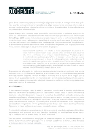 104 Form. Doc., Belo Horizonte, v. 04, n. 07, p. 100-114, jul./dez. 2012.
Disponível em http://formacaodocente.autenticaeditora.com.br
pares já que o isolamento promove uma limitação de poder e ineficácia. A formação inicial deve ajudá-
-lo a aprender continuamente de forma colaborativa, a ligar conhecimentos com novas informações, a
aprender mediante reflexão individual e coletiva em ambiente de colaboração e de interação que gere
um conhecimento profissional ativo.
Apesar de a educação e o ensino serem reconhecidos como importantes na sociedade, a profissão do-
cente não é devidamente valorizada socialmente. De acordo com a pesquisa desenvolvida pela Fundação
Carlos Chagas (2009) sobre a atratividade da carreira do magistério, tornar se professor parece não ser a
opção de muitos jovens e adolescentes na atualidade. A pesquisa aponta que, apesar de os jovens reco-
nhecerem a importância da profissão docente, consideram que é desvalorizada social e financeiramente,
e reconhecem que embora gratificante e nobre, é um trabalho desgastante, que exige do profissional
muita paciência e dedicação. É o que revela o relatório da pesquisa:
Mesmo valorizando o professor e seu trabalho, os alunos que participaram dos grupos de dis-
cussão mostram-se apreensivos em ocupar suas vidas futuras com esta atividade: ela parece
árdua demais se contraposta às suas ambições, necessidades e desejos. Árdua porque, apesar
de transformadora e respeitável, exige uma forma de dedicação e um saber-fazer que ocupam
completamente aquele que a ela se dedica, de modo a exigir demais e retribuir de menos. O
exercício do magistério aparece como nobre e desejável, há reconhecimento e gratificação, por
parte dos alunos, por esse ofício; mas tal sentimento de satisfação se mostra excessivamente
intermitente e incontrolável para tornar-se um desejo/realidade por todos almejado ou mesmo
suportado (FUNDAÇÃO CARLOS CHAGAS, 2009, p. 66-67).
Entendendo que a formação dos professores se desenvolve ao longo de um continuum, que tem na
formação inicial um dos momentos relevantes, e reconhecendo que os cursos responsáveis por essa
formação precisam responder a muitos desafios do momento atual, o objetivo deste artigo é ouvir a
opinião de um grupo de licenciandos em matemática sobre os motivos de escolha da profissão docente,
sobre suas crenças e concepções sobre a docência e sobre como avaliam os conhecimentos e as práticas
vivenciadas no curso de licenciatura.
METODOLOGIA
O instrumento utilizado para coleta de dados foi a entrevista, constituída de 16 questões distribuídas em
três eixos estruturantes: a escolha da profissão e a expectativa sobre o curso; os saberes necessários à
docência; e a trajetória do estudante no curso de licenciatura. Os dados foram analisados pelo grupo de
pesquisa, que após várias leituras e discussões coletivas organizou quadros com os pré-indicadores, ou os
aspectos mais significativos do conteúdo das entrevistas. Em seguida, esses dados foram reorganizados
pelas suas semelhanças, distinções ou contradições e reunidos em indicadores. Numa fase posterior
os dados foram reorganizados em três grandes categorias: Relação com o saber: escolha profissional;
Saberes da formação profissional; e crenças e concepções sobre a profissão.
A entrevista foi realizada com sete estudantes do último semestre do curso de licenciatura em Matemática,
sendo seis do sexo feminino e um do sexo masculino, distribuídos nas seguintes faixas etárias: quatro,
de 20 a 29 anos; dois, de 30 a 49 anos e um, acima de 60 anos.
Dois estudantes tinham formação pedagógica: um deles em Magistério e o outro em Pedagogia. Os
demais cursavam sua primeira graduação. Três já exerciam a docência e os demais, outras atividades
profissionais, conforme mostrado no quadro:
 