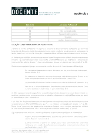 105Form. Doc., Belo Horizonte, v. 04, n. 07, p. 100-114, jul./dez. 2012.
Disponível em http://formacaodocente.autenticaeditora.com.br
Estudante Atividade Profissional
E1, E3 e E4 Docência
E2 Não exerce atividade
E5 Assistente administrativo
E6 Vendedor
E7 Analista de comunicações
RELAÇÃO COM O SABER: ESCOLHA PROFISSIONAL
A análise da escolha profissional nos reporta ao conceito de desenvolvimento profissional que ocorre ao
longo da vida do sujeito, incluindo suas experiências como estudante, seu processo de socialização na
família, na escola e no curso de formação. Essas experiências iniciais influenciam a escolha da profissão.
As verbalizações dos sete entrevistados a respeito da escolha profissional podem ser analisadas levando
em conta o que os mobiliza para fazer essa escolha. Charlot (2000) explica que mobilizar-se é colocar-se em
movimento. Nas palavras do autor “[...] eu me mobilizo para alcançar um objetivo que me motiva [...]” (p. 55).
Os depoimentos abaixo ilustram os motivos da escolha do curso de Licenciatura em Matemática:
Eu me apaixonei pelas aulas porque eu gostava do jeito que os professores me ensinavam.
Escolhi por isso. (E 1)
Eu tinha medo da Matemática, eu odiava Matemática, medo do desconhecido. É como se en-
trasse numa sala e entrasse num escuro. Eu resolvi enfrentar o medo. (E 4)
Sou apaixonada por Matemática, desde a 6ª série eu dizia que ia ser professora de Matemática. (E 5)
Pelo fato de eu gostar de Matemática, pelo fato de eu gostar de trabalhar com pessoas. Como
eu tenho facilidade em Matemática, eu quero Matemática. (E 7)
As falas expressam grande carga afetiva na escolha da profissão, tais como: a paixão decorrente de ex-
periência escolar anterior; enfrentamento de um desafio, o de superar o medo da Matemática; e o gosto
ou a identificação com a Matemática.
É por meio das relações estabelecidas com a disciplina e com os professores que a identidade profissional
vai se constituindo. Charlot (2000) explica que “[...] não há saber sem relação com o saber [...]” (p. 60).
Dessa forma “o processo que leva a adotar uma relação de saber com o mundo é que deve ser o objeto
de uma educação intelectual e, não, a acumulação de conteúdos intelectuais [...]” (p. 64).
Alguns entrevistados atribuem a escolha profissional ao sonho de ser professor de Matemática:
Repetiria, faria novamente Matemática. Eu acabei me apaixonando mais e descobri que é fas-
cinante. Para mim é o máximo (E 6).
[...] faria novamente, eu poderia, por exemplo, se eu tivesse oportunidade, faria Matemática
na Unicamp em 4 anos [...] Se eu fizesse novamente eu teria um conhecimento melhor e me
aprofundaria bem mais [...] (E 7).
 