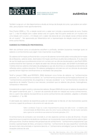 106 Form. Doc., Belo Horizonte, v. 04, n. 07, p. 100-114, jul./dez. 2012.
Disponível em http://formacaodocente.autenticaeditora.com.br
Também surge em um dos depoimentos a alusão ao tempo de duração do curso, que poderia ser esten-
dido, para propiciar maior aprofundamento.
Para Charlot (2000, p. 73), a relação social com o saber tem incluída a representação do outro. Explica
que “[...] não há relação com o saber senão a de um sujeito. Não há sujeito senão em um mundo e em
uma relação com o outro [...] A relação com o saber não deixa de ser uma relação social, embora sendo
de um sujeito” . Ser apaixonado por Matemática tem a representação da relação social com o saber,
entre outros fatores.
SABERES DA FORMAÇÃO PROFISSIONAL
Além de conhecer como os estudantes escolhem a profissão, também buscamos investigar quais os
saberes e conhecimentos que julgam mais importantes na profissão.
Os saberes da formação profissional são o conjunto de saberes transmitido pelas instituições de formação
de professores, saberes estes, destinados à formação científica e erudita dos professores. É no decorrer
de sua formação que os professores entram em contato com as ciências da educação e, paraTardif (2010),
a prática docente não é apenas um objeto de saber das ciências da educação, ela também é atividade que
mobiliza diversos saberes chamados de pedagógicos que são doutrinas ou concepções provenientes de
reflexões sobre a prática educativa. Os saberes pedagógicos articulam-se com as ciências da educação
quando tentam legitimar cientificamente os resultados das pesquisas.
Tardif e Lessard (1999, apud BORGES, 2004) destacam cinco fontes de saberes: os “conhecimentos
pessoais”, os “conhecimentos escolares”, os “conhecimentos provenientes da formação profissional”, os
“conhecimentos provenientes de programas e manuais escolares” e os “conhecimentos oriundos da
experiência de trabalho”. Quanto a sua natureza, constatam que os saberes são plurais, heterogêneos,
compostos e relacionais.
Considerando a origem social e a natureza dos saberes, Borges (2004) afirma que os saberes da experiência
têm papel fundamental, pois “[...] servem de substrato de base em relação aos outros conhecimentos,
isto é, a partir dos saberes da experiência os outros conhecimentos são avaliados, julgados e utilizados
no trabalho [...]” (p. 69).
A valorização dos saberes da experiência pode ser evidenciada na fala de um dos licenciandos quando
comenta o papel do professor e do ensino em sala de aula:
Sabe o professor Z aqui eu o acho importantíssimo porque ele sabe muito – e trabalha pela
conscientização da Matemática, para nós como futuros professores. Ele dá muitos exemplos
para a gente ter consciência que estamos formando gerações. (E1)
O conhecimento do conteúdo a ser ensinado é um dos aspectos centrais na obra de Shulman. O autor
argumenta que no exercício da docência o professor vai incorporando novos conhecimentos sobre a disci-
plina que ensina. Shulman destaca três perspectivas de conhecimento: “conhecimento proposicional”, que
envolve a apresentação de fatos, princípios e máximas; “conhecimento de caso específico”, constituído
de evento bem documentado e ricamente descrito; e “conhecimento estratégico”, que se manifesta nas
situações práticas de aula.
 