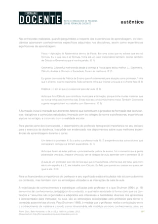 107Form. Doc., Belo Horizonte, v. 04, n. 07, p. 100-114, jul./dez. 2012.
Disponível em http://formacaodocente.autenticaeditora.com.br
Nas entrevistas realizadas, quando perguntados a respeito das experiências de aprendizagem, os licen-
ciandos apontaram conhecimentos específicos adquiridos nas disciplinas, assim como experiências
significativas de aprendizagem:
Física – Aplicação da Matemática dentro da Física. Era uma coisa que eu achava que era só
fórmula. Eu vi que não é só fórmula. Tinha até um valor matemático também. Gostei também
de Cálculo e Geometria que é minha paixão. (E 1)
Geometria, Cálculo fui melhorando desde o começo e Física agora estou melhor. [...] Geometria,
Cálculo, Análise e Homem e Sociedade. Foram as melhores. (E 2)
Eu gostei das aulas de Prática de Ensino que é fundamental para atuação como professor.Tinha
que ir à frente, isso foi importante.Todo semestre tinha que montar uma aula e ir à frente falar. (E 5)
Didática [...] em si que é o essencial para dar aula. (E 6)
Acho que foi o Cálculo que contribuiu muito para a formação, porque tinha muitas matérias que
eu nunca tinha visto na minha vida. Então isso deu um conhecimento maior.Também Geometria
a gente resgatou bem no trabalho com Geometria. (E 7)
A formação inicial é marcada por diferentes fatores que constituem o processo de formação dos licencian-
dos: disciplinas e conteúdos estudados; interação com os colegas de turma e professores; experiências
vividas no estágio; e o contato com a realidade escolar.
Para grande parte dos licenciandos, o desempenho do professor tem grande importância no seu preparo
para o exercício da docência. Isso pôde ser evidenciado nos depoimentos sobre suas melhores experi-
ências de aprendizagem durante o curso:
Um deles é o professor X. Eu o acho o professor nota 10. É a experiência dos outros alunos que
começaram comigo e já tinham experiência. (E 1)
Acho que foram as aulas práticas – principalmente pratica de ensino, foi o momento que a gente
pôde expor uma aula, preparar uma aula, ver os colegas dar aula, aprender com o professor. (E 3)
A aula de um professor que nós temos aqui que é maravilhosa, a forma que ele trata, para mim
ele é um espelho é o Z, ele trabalha com Cálculo. Eu falo que quando eu crescer eu quero ser
igual a ele. (E 6)
Para os licenciandos a importância do professor e seu significado estão articulados não só com o domínio
do conteúdo, mas também com as estratégias utilizadas e as interações de sala de aula.
A mobilização de conhecimentos e estratégias utilizadas pelo professor é o que Shulman (1994, p. 11)
denomina de conhecimento pedagógico do conteúdo, o qual está associado à forma com que os con-
teúdos e “assuntos são organizados e adaptados aos interesses e habilidades diversas dos aprendizes
e apresentados para instrução”, ou seja, são as estratégias selecionadas pelo professor para tornar o
conteúdo acessível aos alunos. Para Shulman (1989), à medida que o professor realiza a articulação entre
o conhecimento da matéria e o modo como irá ensiná-la, ele mobiliza um novo conhecimento, pois, ao
 