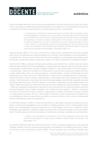 108 Form. Doc., Belo Horizonte, v. 04, n. 07, p. 100-114, jul./dez. 2012.
Disponível em http://formacaodocente.autenticaeditora.com.br
utilizar estratégias para fazer com que seus alunos aprendam, ele lança mão de outros tipos de conheci-
mento. Isso supõe uma elaboração pessoal do professor ao se deparar com a necessidade de transformar
o conteúdo de modo que seja acessível e compreensível aos alunos, considerando:
[...] os aspectos do conteúdo mais relevantes para serem ensinados. Dentro da categoria conhe-
cimento pedagógico do conteúdo, incluo, para a maioria dos tópicos regularmente ensinados de
uma área específica do conhecimento, as representações mais úteis de tais ideias, as analogias
mais poderosas, ilustrações, exemplos, explanações e demonstrações – em outras palavras,
os modos de representar e formular o conteúdo que o tornam compreensível para os outros
– incluo também uma compreensão do que torna a aprendizagem de tópicos específicos fácil
ou difícil; as concepções e preconcepções que estudantes de diferentes idades e repertórios
trazem para as situações de aprendizagem. (SHULMAN, 1986, p. 9)
Segundo Borges (2004, p. 72), esse conhecimento envolve ainda o entendimento de como proceder
para ensinar, considerando-se as especificidades dos conteúdos, suas facilidades e suas dificuldades, e
o entendimento “da forma como intervir frente às preconcepções e ou concepções equivocadas que os
estudantes, de diferentes idades e repertórios, trazem com eles em relação aos conteúdos ensinados”.
Para Shulman (1994), o processo utilizado, pelo professor, para transformar o conhecimento em ensino
pode ser denominado de raciocínio pedagógico, o qual abrange seis aspectos comuns ao ato de ensinar:
compreensão; transformação; instrução; avaliação; reflexão; e nova compreensão. O primeiro aspecto –
a compreensão – pode ser entendido como toda a parte inicial do ensino, estruturas e objeto de ensino
e ideias relacionadas a eles. Já o segundo aspecto – a transformação – envolve a combinação de quatro
subaspectos que, juntos, permitem a elaboração de um plano e de uma unidade de ensino: preparação –
análise dos textos a serem utilizados; representação – interpretação crítica do conteúdo a ser ensinado;
seleção – definição de como o processo de ensino e de aprendizagem será definido; adaptação e ajustes
às características dos alunos. O terceiro aspecto – a instrução – representa a conduta, apresentação, inte-
rações, trabalho em grupo e as diferentes formas de ensino em sala de aula. O quarto aspecto – avaliação
– refere-se à avaliação do desempenho dos alunos e seu entendimento ao longo do processo de ensino
e de aprendizagem e das unidades estudadas. Com relação ao quinto aspecto – reflexão – entende-se
que este é um momento de rever, reconstruir, reapresentar e analisar criticamente seu próprio trabalho
e o desempenho da classe. Por fim, o sexto aspecto refere-se à nova compreensão, entendida como
a consolidação de novas compreensões da matéria, do ensino, do aluno e de si mesmo, considerando
ainda os aprendizados a partir de experiências.
É importante destacar, também, na fala dos licenciandos, a valorização atribuída aos fatores que extra-
polam o conhecimento pedagógico e que se referem à relação professor e aluno, à preocupação do pro-
fessor com a aprendizagem do grupo, à paciência com a aprendizagem do outro e o cuidado em utilizar
estratégias que obedeçam à sequência lógica do processo de ensino-aprendizagem, sem pular etapas.
Assim, há valorização por parte dos licenciados, do modo de ser professor, associado ao modo de ensinar.
[...] gostei muito do professor X e do professor Y. Amei. Eles conseguiram explicar (do modo)
que facilita o aprendizado. É o passo a passo, detalhado, a paciência deles de responder e não
pular etapas. (E 5)
Ao mobilizar diferentes tipos de conhecimentos para o ensino, o professor pode exercer o seu papel de
mediador, levando o aluno a mobilizar-se para aprender e a estabelecer uma relação positiva com o saber,
no sentido em que é discutido por Charlot (2000). Há que se esperar que o professor mediador seja,
 