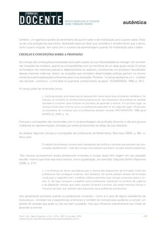 109Form. Doc., Belo Horizonte, v. 04, n. 07, p. 100-114, jul./dez. 2012.
Disponível em http://formacaodocente.autenticaeditora.com.br
também, um agente propulsor do sentimento de querer saber e da mobilização para o querer saber.Trata-
se de uma perspectiva que atribui destacado peso ao fator que considera o envolvimento que o aluno,
como sujeito singular, tem para com o sucesso da aprendizagem quando há mobilização para o saber.
CRENÇAS E CONCEPÇÕES SOBRE A PROFISSÃO
As crenças são construções processadas tanto pelo sujeito na sua individualidade ao interagir com as diver-
sas situações do cotidiano, quanto ao compartilhá-las com os membros de um dado grupo social. A crença
se fortalece nas vivências práticas e dialeticamente as explicam, constituindo um processo naturalizador
dessas mesmas vivências. Assim, as situações que compõem determinadas práticas ganham no incons-
ciente do sujeito explicações suficientes para a sua aceitação. Portanto, “a crença apresenta um [...] caráter
não racional – constitui [...] uma base na qual esse conhecimento se apoia” (GUIMARÃES, 1992, p. 251).
A crença pode ser entendida como:
[...] as proposições, premissas que as pessoas têm sobre aquilo que consideram verdadeiro. As
crenças, ao contrário do conhecimento proposicional, não necessitam da condição de verdade
refutável e cumprem duas funções no processo de aprender a ensinar. Em primeiro lugar, as
crenças influenciam a forma como os professores aprendem e, em segundo lugar, influenciam
os processos de mudança que os professores possam encetar (RICHARDSON, 1996 apud
MARCELO, 2009, p. 15).
Crenças e concepções são construídas com e na aprendizagem da profissão docente, e vão aos poucos
moldando as representações utilizadas por estes profissionais ao longo de sua trajetória.
Ao analisar algumas crenças e concepções de professores de Matemática, Manrique (2003, p. 68), in-
dicou que:
O trabalho do professor iniciante está impregnado de conflitos e tensões que precisam ser solu-
cionados rapidamente [...] são das crenças mais estáveis que fazem uso para resolver problemas.
Tais crenças acompanham esses professores iniciantes e muitas vezes têm origem em seu passado
escolar, mesmo que este seja mais recente, como a graduação, por exemplo. SegundoTardif e Raymond
(2000, p. 217):
[...] na América do Norte, percebe-se que a maioria dos dispositivos de formação inicial dos
professores não consegue mudá-los, nem abalá-los. Os alunos passam através da formação
inicial para o magistério sem modificar substancialmente suas crenças anteriores sobre o en-
sino. E, tão logo começam a trabalhar como professores, sobretudo no contexto da urgência
e de adaptação intensa, que vivem quando começam a ensinar, são essas mesmas crenças e
maneiras de fazer que reativam para solucionar seus problemas profissionais.
Isso geralmente acontece quando os professores iniciantes – como é o caso de alguns estudantes de
licenciatura – remetem-se a experiências anteriores e também às crenças para ajudá-los a compor um
padrão de atuação que pode ou não ser bem sucedido, mas que influencia sobremaneira seu modo de
aprender a ensinar.
 