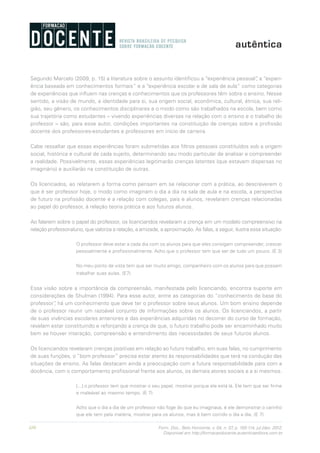 110 Form. Doc., Belo Horizonte, v. 04, n. 07, p. 100-114, jul./dez. 2012.
Disponível em http://formacaodocente.autenticaeditora.com.br
Segundo Marcelo (2009, p. 15) a literatura sobre o assunto identificou a “experiência pessoal”, a “experi-
ência baseada em conhecimentos formais” e a “experiência escolar e de sala de aula” como categorias
de experiências que influem nas crenças e conhecimentos que os professores têm sobre o ensino. Nesse
sentido, a visão de mundo, a identidade para si, sua origem social, econômica, cultural, étnica, sua reli-
gião, seu gênero, os conhecimentos disciplinares e o modo como são trabalhados na escola, bem como
sua trajetória como estudantes – vivendo experiências diversas na relação com o ensino e o trabalho do
professor – são, para esse autor, condições importantes na constituição de crenças sobre a profissão
docente dos professores-estudantes e professores em início de carreira.
Cabe ressaltar que essas experiências foram submetidas aos filtros pessoais constituídos sob a origem
social, histórica e cultural de cada sujeito, determinando seu modo particular de analisar e compreender
a realidade. Possivelmente, essas experiências legitimarão crenças latentes (que estavam dispersas no
imaginário) e auxiliarão na constituição de outras.
Os licenciados, ao relatarem a forma como pensam em se relacionar com a prática, ao descreverem o
que é ser professor hoje, o modo como imaginam o dia a dia na sala de aula e na escola, a perspectiva
de futuro na profissão docente e a relação com colegas, pais e alunos, revelaram crenças relacionadas
ao papel do professor, à relação teoria prática e aos futuros alunos.
Ao falarem sobre o papel do professor, os licenciandos revelaram a crença em um modelo compreensivo na
relação professor-aluno, que valoriza a relação, a amizade, a aproximação. As falas, a seguir, ilustra essa situação:
O professor deve estar a cada dia com os alunos para que eles consigam compreender, crescer
pessoalmente e profissionalmente. Acho que o professor tem que ser de tudo um pouco. (E 3)
No meu ponto de vista tem que ser muito amigo, companheiro com os alunos para que possam
trabalhar suas aulas. (E7)
Essa visão sobre a importância da compreensão, manifestada pelo licenciando, encontra suporte em
considerações de Shulman (1994). Para esse autor, entre as categorias do “conhecimento de base do
professor”, há um conhecimento que deve ter o professor sobre seus alunos. Um bom ensino depende
de o professor reunir um razoável conjunto de informações sobre os alunos. Os licenciandos, a partir
de suas vivências escolares anteriores e das experiências adquiridas no decorrer do curso de formação,
revelam estar constituindo e reforçando a crença de que, o futuro trabalho pode ser encaminhado muito
bem se houver interação, compreensão e entendimento das necessidades de seus futuros alunos.
Os licenciandos revelaram crenças positivas em relação ao futuro trabalho, em suas falas, no cumprimento
de suas funções, o “bom professor” precisa estar atento às responsabilidades que terá na condução das
situações de ensino. As falas destacam ainda a preocupação com a futura responsabilidade para com a
docência, com o comportamento profissional frente aos alunos, os demais atores sociais e a si mesmos.
[...] o professor tem que mostrar o seu papel, mostrar porque ele está lá. Ele tem que ser firme
e maleável ao mesmo tempo. (E 7)
Acho que o dia a dia de um professor não foge do que eu imaginava, é ele demonstrar o carinho
que ele tem pela matéria, mostrar para os alunos, mas é bem corrido o dia a dia. (E 7)
 