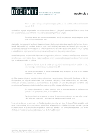 111Form. Doc., Belo Horizonte, v. 04, n. 07, p. 100-114, jul./dez. 2012.
Disponível em http://formacaodocente.autenticaeditora.com.br
Não é só saber – tem que ser apaixonado pelo que faz se não você não vai ficar dentro da sala
de aula. (E 3)
Ainda sobre o papel do professor, um dos sujeitos revelou a crença na questão da vocação como uma
das características possivelmente necessárias ao desempenho da função:
Em minha opinião tem gente que nasceu para ser, ela tem paciência, estuda, pesquisa faz de
tudo para o aluno aprender. (E5)
A vocação, como aspecto facilitador da aprendizagem da docência e do desempenho das funções de pro-
fessor, é entendida por Fanfani eTedesco (1999) como uma das características pessoais que compõem o
corolário de aspectos identificadores de um bom profissional docente. O estudante de licenciatura explica
a vocação como o comprometimento com a aprendizagem do aluno e com a profissão.
Dois entrevistados, ao pensarem sobre o futuro ingresso na profissão e a relação com os alunos, revelaram
acreditar que o controle de classe e a percepção de certas necessidades dos alunos são conhecimentos
que só são aprendidos na prática:
[...] entrar numa sala, alunos do Estado que bagunçam, você tem que ter um controle na sala,
você conseguir controlar os alunos, só a prática. (E4)
Na prática você sente tudo ali, é uma coisa de pele, você ver o aluno, de olhar no olho e saber
realmente o que ele sabe. (E1)
As falas sugerem que os licenciandos acreditam que a aprendizagem do controle de classe se dá, ex-
clusivamente, na própria interatividade com os alunos, não sendo esse conhecimento, ou parte dele,
construído fora desse contexto. A supervalorização da prática e um certo desprezo pela teoria tem sido
constante nas falas dos estudantes de licenciatura. As falas a seguir são ilustrativas:
Eu acho que aprendi mais na prática mesmo (a nível) de dar aula e também de fazer exercícios
porque eu só aprendo se eu fizer, na teoria é fácil. (E3)
Ser bom professor só se aprende na prática. Só teoricamente não, você tem que saber ensinar.
Tem gente que sabe muito a teoria e chega lá e não consegue passar. (E5)
Essa crença de que se aprende a profissão na prática constitui um fator de desprofissionalização, pois
nega a necessidade de conhecimentos específicos ao exercício do trabalho docente e reforça a crença
muito difundida de que qualquer um pode se professor, tenha ou não formação específica. Esse é um
alerta que merece séria discussão nos cursos de formação inicial.
 