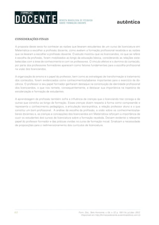 112 Form. Doc., Belo Horizonte, v. 04, n. 07, p. 100-114, jul./dez. 2012.
Disponível em http://formacaodocente.autenticaeditora.com.br
CONSIDERAÇÕES FINAIS
A proposta deste texto foi conhecer as razões que levaram estudantes de um curso de licenciatura em
Matemática a escolher a profissão docente, como avaliam a formação profissional recebida e as razões
que os levaram a escolher a profissão docente. O estudo mostrou que os licenciandos, no que se refere
à escolha da profissão, foram mobilizados ao longo da educação básica, considerando as relações esta-
belecidas com a área de conhecimento e com os professores. O vínculo afetivo e o domínio do conteúdo,
por parte dos professores formadores aparecem como fatores fundamentais para a escolha profissional
na visão dos licenciandos.
A organização do ensino e o papel do professor, bem como as estratégias de transformação e tratamento
dos conteúdos, foram evidenciados como conhecimentos/saberes importantes para o exercício da do-
cência. O professor e seu papel formador ganharam destaque na constituição da identidade profissional
dos licenciandos, o que nos remete, consequentemente, a destacar sua importância na trajetória de
escolarização e formação de estudantes.
A aprendizagem da profissão também sofre a influência de crenças que o licenciando traz consigo e de
outras que constitui ao longo da formação. Essas crenças dizem respeito à forma como compreende e
representa o conhecimento pedagógico, a articulação teoria-prática, a relação professor aluno e o que
constitui um bom profissional.	 A análise da escolha da profissão, a visão sobre os conhecimentos/sa-
beres docentes e, as crenças e concepções dos licenciandos em Matemática reforçam a importância de
ouvir os estudantes dos cursos de licenciatura sobre a formação recebida. Deixam evidente o relevante
papel do professor formador e das práticas vividas no curso de formação inicial. Sinalizam a necessidade
de proposições para o redimensionamento dos currículos de licenciatura.
 