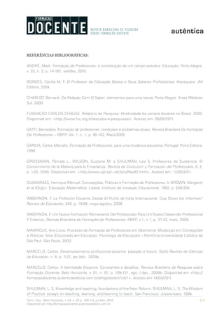 113Form. Doc., Belo Horizonte, v. 04, n. 07, p. 100-114, jul./dez. 2012.
Disponível em http://formacaodocente.autenticaeditora.com.br
REFERÊNCIAS BIBLIOGRÁFICAS:
ANDRÉ, Marli. Formação de Professores: a constituição de um campo estudos. Educação, Porto Alegre,
v. 33, n. 3, p. 14-181, set/dez, 2010.
BORGES, Cecília M. F. O Professor da Educação Básica e Seus Saberes Profissionais. Araraquara: JM
Editora, 2004.
CHARLOT, Bernard. Da Relação Com O Saber: elementos para uma teoria. Porto Alegre: Artes Médicas
Sul, 2000.
FUNDAÇÃO CARLOS CHAGAS. Relatório de Pesquisa: Atratividade da carreira docente no Brasil. 2009.
Disponível em: <http://www.fvc.org.br/estudos-e-pesquisas/>. Acesso em: 05/05/2011.
GATTI, Bernadete. Formação de professores: condições e problemas atuais, Revista Brasileira De Formação
De Professores – RBFP, Vol. 1, n. 1, p. 90-102, Maio/2009
GARCIA, Carlos Marcelo, Formação de Professores: para uma mudança educativa. Portugal: Porto Editora,
1999.
GROSSMAN, Pámela L., WILSON, Suzzane M. e SHULMAN, Lee S. Profesores de Sustancia: El
Conocimiento de la Materia para la Enseñanza. Revista de Curiculum y Formación del Profesorado, 9, 2,
p. 1-25, 2005. Disponível em: <http://www.ugr.es/~recfpro/Rev92.html>. Acesso em: 12/05/2011.
GUIMARÃES, Henrique Manuel. Concepções, Práticas e Formação de Professores. In BROWN, Margaret
et al (Orgs.). Educação Matemática. Lisboa: Instituto de Inovação Educacional, 1992, p. 249-255.
IMBERNÓN, F. La Profesión Docente Desde El Punto de Vista Internacional. Que Dicen los Informes?
Revista de Educación, 340, p. 19-86, mayo-agosto, 2006.
IMBERNÓN, F. Um Nueva Formación Permanente Del Profesorado Para Um Nuevo Desarrollo Professional
Y Coletivo, Revista Brasileira de Formação de Professores- RBFP, v.1, n.1, p. 31-42, maio, 2009.
MANRIQUE, Ana Lúcia. Processo de Formação de Professores em Geometria: Mudanças em Concepções
e Práticas. Tese (Doutorado em Educação: Psicologia da Educação) – Pontifícia Universidade Católica de
São Paul, São Paulo, 2003.
MARCELO, Carlos. Desenvolvimento profissional docente: passado e futuro, Sísifo Revista de Ciências
da Educação, n. 8, p. 7-22, jan./abr., 2009a.
MARCELO, Carlos. A Identidade Docente: Constantes e desafios. Revista Brasileira de Pesquisa sobre
Formação Docente. Belo Horizonte, v. 01, n. 01, p. 109-131, ago. / dez., 2009b. Disponível em <http://
formacaodocente.autenticaeditora.com.br/artigo/exibir/1/4/1>. Acesso em 14/04/2011.
SHULMAN, L. S. Knowledge and teaching: foundations of the New Reform. SHULMAN, L. S. The Wisdom
of Practice: essays on teaching, learning, and learning to teach. San Francisco: Jossey-bass, 1994.
 