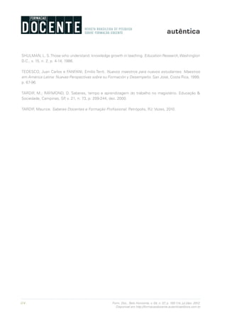 114 Form. Doc., Belo Horizonte, v. 04, n. 07, p. 100-114, jul./dez. 2012.
Disponível em http://formacaodocente.autenticaeditora.com.br
SHULMAN, L. S.Those who understand: knowledge growth in teaching. Education Research, Washington
D.C., v. 15, n. 2, p. 4-14, 1986.
TEDESCO, Juan Carlos e FANFANI, Emilio Tenti. Nuevos maestros para nuevos estudiantes. Maestros
em América Latina: Nuevas Perspectivas sobre su Formación y Desempeño. San José, Costa Rica, 1999,
p. 67-96.
TARDIF, M.; RAYMOND, D. Saberes, tempo e aprendizagem do trabalho no magistério. Educação &
Sociedade, Campinas, SP, v. 21, n. 73, p. 209-244, dez. 2000.
TARDIF, Maurice. Saberes Docentes e Formação Profissional. Petrópolis, RJ: Vozes, 2010.
 