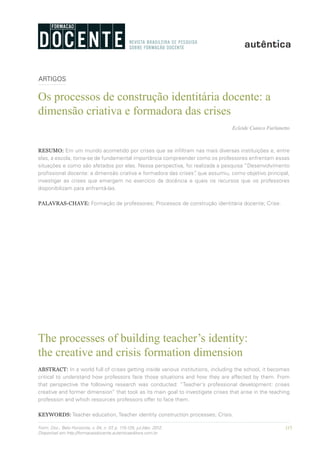 115Form. Doc., Belo Horizonte, v. 04, n. 07, p. 115-125, jul./dez. 2012.
Disponível em http://formacaodocente.autenticaeditora.com.br
ARTIGOS
Os processos de construção identitária docente: a
dimensão criativa e formadora das crises
Ecleide Cunico Furlanetto
RESUMO: Em um mundo acometido por crises que se infiltram nas mais diversas instituições e, entre
elas, a escola, torna-se de fundamental importância compreender como os professores enfrentam essas
situações e como são afetados por elas. Nessa perspectiva, foi realizada a pesquisa “Desenvolvimento
profissional docente: a dimensão criativa e formadora das crises”, que assumiu, como objetivo principal,
investigar as crises que emergem no exercício da docência e quais os recursos que os professores
disponibilizam para enfrentá-las.
PALAVRAS-CHAVE: Formação de professores; Processos de construção identitária docente; Crise.
The processes of building teacher’s identity:
the creative and crisis formation dimension
ABSTRACT: In a world full of crises getting inside various institutions, including the school, it becomes
critical to understand how professors face those situations and how they are affected by them. From
that perspective the following research was conducted: “Teacher’s professional development: crises
creative and former dimension” that took as its main goal to investigate crises that arise in the teaching
profession and which resources professors offer to face them.
KEYWORDS: Teacher education, Teacher identity construction processes; Crisis.
 