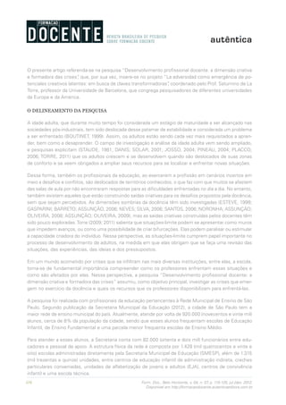 116 Form. Doc., Belo Horizonte, v. 04, n. 07, p. 115-125, jul./dez. 2012.
Disponível em http://formacaodocente.autenticaeditora.com.br
O presente artigo referenda-se na pesquisa “Desenvolvimento profissional docente: a dimensão criativa
e formadora das crises”, que, por sua vez, insere-se no projeto “La adversidad como emergência de po-
tenciales creativos latentes: em busca de claves transformadoras”, coordenado pelo Prof. Saturnino de La
Torre, professor da Universidade de Barcelona, que congrega pesquisadores de diferentes universidades
da Europa e da América.
O DELINEAMENTO DA PESQUISA
A idade adulta, que durante muito tempo foi considerada um estágio de maturidade a ser alcançado nas
sociedades pós-industriais, tem sido deslocada desse patamar de estabilidade e considerada um problema
a ser enfrentado (BOUTINET, 1999). Assim, os adultos estão sendo cada vez mais requisitados a apren-
der, bem como a desaprender. O campo de investigação e análise da idade adulta vem sendo ampliado,
e pesquisas explicitam (STAUDE, 1981; DANIS; SOLAR, 2001; JOSSO, 2004; PINEAU, 2004; PLACCO,
2006; TORRE, 2011) que os adultos crescem e se desenvolvem quando são deslocados de suas zonas
de conforto e se veem obrigados a ampliar seus recursos para se localizar e enfrentar novas situações.
Dessa forma, também os profissionais da educação, ao exercerem a profissão em cenários incertos em
meio a desafios e conflitos, são deslocados de territórios conhecidos, o que faz com que muitos se afastem
das salas de aula por não encontraram respostas para as dificuldades enfrentadas no dia a dia. No entanto,
também existem aqueles que estão construindo saídas criativas para os desafios propostos pela docência,
sem que sejam percebidos. As dimensões sombrias da docência têm sido investigadas (ESTEVE, 1999;
GASPARINI; BARRETO; ASSUNÇÃO, 2006; NEVES; SILVA, 2006; SANTOS, 2006; NORONHA; ASSUNÇÃO;
OLIVEIRA, 2008; ASSUNÇÃO; OLIVEIRA, 2009), mas as saídas criativas construídas pelos docentes têm
sido pouco exploradas.Torre (2009; 2011) salienta que situações-limite podem se apresentar como muros
que impedem avanços, ou como uma possibilidade de criar bifurcações. Elas podem paralisar ou estimular
a capacidade criadora do indivíduo. Nessa perspectiva, as situações-limite cumprem papel importante no
processo de desenvolvimento de adultos, na medida em que elas obrigam que se faça uma revisão das
situações, das experiências, das ideias e dos pressupostos.
Em um mundo acometido por crises que se infiltram nas mais diversas instituições, entre elas, a escola,
torna-se de fundamental importância compreender como os professores enfrentam essas situações e
como são afetados por elas. Nessa perspectiva, a pesquisa “Desenvolvimento profissional docente: a
dimensão criativa e formadora das crises” assumiu, como objetivo principal, investigar as crises que emer-
gem no exercício da docência e quais os recursos que os professores disponibilizam para enfrentá-las.
A pesquisa foi realizada com profissionais da educação pertencentes à Rede Municipal de Ensino de São
Paulo. Segundo publicação da Secretaria Municipal da Educação (2012), a cidade de São Paulo tem a
maior rede de ensino municipal do país. Atualmente, atende por volta de 920.000 (novecentos e vinte mil)
alunos, cerca de 8% da população da cidade, sendo que esses alunos frequentam escolas de Educação
Infantil, de Ensino Fundamental e uma parcela menor frequenta escolas de Ensino Médio.
Para atender a esses alunos, a Secretaria conta com 82.000 (oitenta e dois mil) funcionários entre edu-
cadores e pessoal de apoio. A estrutura física da rede é composta por 1.428 (mil quatrocentos e vinte e
oito) escolas administradas diretamente pela Secretaria Municipal de Educação (SMESP), além de 1.315
(mil trezentas e quinze) unidades, entre centros de educação infantil de administração indireta, creches
particulares conveniadas, unidades de alfabetização de jovens e adultos (EJA), centros de convivência
infantil e uma escola técnica.
 