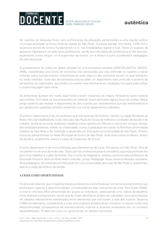 117Form. Doc., Belo Horizonte, v. 04, n. 07, p. 115-125, jul./dez. 2012.
Disponível em http://formacaodocente.autenticaeditora.com.br
Os sujeitos de pesquisa foram seis profissionais da educação pertencentes a uma escola pública
municipal localizada na Zona Leste da cidade de São Paulo. A escola atende, em média, 1.200 (mil e
duzentos) alunos do Ensino Fundamental I e II, nas modalidades regular e EJA. Todos os sujeitos da
pesquisa ingressaram na rede como professores, sendo que três deles são professores e três exercem
atualmente outros cargos: um é supervisor de ensino, um é diretor e outro coordenador pedagógico
da referida escola.
O procedimento de coleta de dados utilizado foi uma entrevista narrativa (JOVCHELOVITCH; BAUER,
2005), considerada uma forma de entrevista não estruturada que visa estimular os sujeitos a narrar
histórias sobre acontecimentos importantes de suas vidas ou dos contextos sociais no qual estiveram
ou estão inseridos. Esse tipo de entrevista procura obter um depoimento mais profundo e próximo da
perspectiva do colaborador, que tende a se revelar mais facilmente em situações nas quais pode utilizar
a própria linguagem para narrar.
As entrevistas duraram em média duas horas e foram transcritas na integra, fornecendo vasto material
para análise. Com base na leitura exaustiva do material, foram elencados alguns eixos de análise. Neste
artigo optamos por analisar o depoimento de dois sujeitos por consideramos que são emblemáticos e
por apresentam questões também presentes nos outros depoimentos coletados.
O primeiro depoimento é de um professor que chamaremos de Antônio, nascido na região Nordeste do
Brasil, filho de trabalhadores rurais. Veio para São Paulo em busca de melhores condições de estudo e de
trabalho. Antes de se tornar professor, trabalhou como operário em fábricas e morou em cortiços. Apesar
das condições adversas, entrou na universidade, cursou a graduação em Letras na Pontifícia Universidade
Católica de São Paulo e fez mestrado e doutorado em Educação na Universidade de São Paulo. Prestou
concurso para professor na Rede Municipal de Ensino de São Paulo, onde atuou como professor, diretor
de escola e, atualmente, exerce o cargo de Supervisor de Ensino.
O outro depoimento é de uma professora que chamaremos de Lúcia. Ela nasceu em São Paulo, filha de
um pedreiro e de uma dona de casa. Optou por ser professora porque considerou que essa profissão lhe
permitiria trabalhar e cuidar da família. Fez o curso de Magistério, prestou concurso para professora de
Educação Infantil e, após os filhos terem crescido, cursou Pedagogia. Atuou como professora, coordena-
dora pedagógica, fez mestrado em Educação em uma universidade particular de São Paulo e, atualmente,
exerce o cargo de diretora de escola.
A CRISE COMO OPORTUNIDADE
Foi possível observar que a trajetória desses professores é constituída por inúmeros acontecimentos que
provocaram rupturas e descontinuidades, consideradas por eles momentos de crise. Para Dubar (2009),
a crise é uma fase difícil atravessada por grupos ou indivíduos, pressupondo uma ruptura de equilíbrio
entre diversos componentes, sendo que as crises identitárias podem ser pensadas como perturbações
de relações relativamente estabilizadas entre elementos que estruturam a vida dos sujeitos. Boutinet
(1999) complementa, considerando a crise uma incerteza existencial por introduzir no tempo vivido uma
descontinuidade, consequência de acontecimentos internos e externos provocados por um contexto
desestabilizador. O relato de Lúcia nos aproxima de um desses momentos:
 