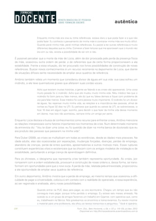 118 Form. Doc., Belo Horizonte, v. 04, n. 07, p. 115-125, jul./dez. 2012.
Disponível em http://formacaodocente.autenticaeditora.com.br
Enquanto minha mãe era viva eu tinha referências, estava claro o que podia fazer e o que não
podia fazer. Eu conhecia o pensamento de minha mãe e contrariar minha mãe era muito difícil.
Quando perdi minha mãe, perdi minhas referências. Eu passei a ter outras referências e muito
diferentes daquelas que eu tinha. Comecei a fazer leituras que me apontavam que o mundo não
era sim ou não, existia a possibilidade de ser sim e não.
É possível perceber que a morte da mãe de Lúcia, além da dor provocada pela perda da presença física
da mãe, ocasionou outra ordem de perda: a de referentes que de certa forma proporcionavam a ela
estabilidade. Frente a essa situação, diz ter procurado nos livros possibilidades de construção de novas
referências. Buscar novos conhecimentos é um recurso recorrente no depoimento de Lúcia, que diante
de situações difíceis sente necessidade de ampliar seus quadros de referência.
Antônio também relata um momento que considerou divisor de águas em sua vida: sua casa sofreu um
incêndio, e ele teve queimaduras graves que afetaram suas cordas vocais.
Acho que existem muitas histórias, a gente vai falando e as crises vão aparecendo. Uma coisa
muito pesada foi o incêndio. Acho que ele mudou muito minha vida. Meu médico fala que o
incêndio foi bom para eu falar menos, ele diz que eu falava demais e fiquei com problema de
voz para falar menos. Esse médico foi outra pessoa muito importante. O incêndio foi um divisor
de águas, fez repensar muito minha vida, as relações e a importância das pessoas, afinal de
contas eu fiquei 32 dias na UTI. Eu pensava que quando eu saísse da UTI, se sobrevivesse, ia
ficar 10 dias em algum lugar, sozinho, para decidir o que fazer da minha vida desse momento
em diante, mas isso não aconteceu, sempre tinha um amigo por perto.
Enquanto Lúcia destaca a busca de conhecimentos como recurso para enfrentar crises, Antônio menciona
as relações interpessoais como fatores importantes nos momentos de crise. Num determinado momento
da entrevista diz: “Vou te dizer uma coisa: eu fiz questão de dizer na minha banca de doutorado que eu
era produto das pessoas que passaram na minha vida”.
Para Dubar (2009), as crises se multiplicam em todas as existências, desde as idades mais precoces. Na
idade adulta, elas são ocasionadas por separações, mudanças forçadas, doenças, perdas de emprego,
abandono de crenças, perda de entes queridos, aposentadorias e outros motivos mais. Essas rupturas
constituem experiências vitais e existenciais que se chocam com os antigos modelos de instalação e de
estabilidade, perturbando a antiga crença de aprendizagem definitiva.
Para os chineses, o ideograma que representa crise também representa oportunidade. As crises, por
romperem com a ordem estabelecida, provocam a construção de novas ordens e, dessa forma, se trans-
formam em oportunidades para que o novo surja. A perda da mãe, relatada pela entrevistada, proporcionou
a ela oportunidade de ampliar seus quadros de referência.
Em outro depoimento, Antônio mostra que a perda de emprego, ao mesmo tempo que ocasionou a difi-
culdade de pagar a Universidade, colocou-o em contato com a realidade do operariado, e essa experiência,
ao ser registrada e analisada, abriu novas possibilidades.
Quando entrei na PUC dava para pagar, eu era escriturário. Chegou um tempo que eu não
conseguia mais pagar, porque tinha perdido o emprego. Eu estava seis meses atrasado. Na
ocasião eu e um grupo de amigos fazíamos um trabalho em Cajamar, com operários que, como
eu, trabalhavam na fábrica. Nós gravávamos os encontros e transcrevíamos. Eu resolvi mostrar
o material para uma professora, ela olhou os textos transcritos e perguntou: “Você é operário,
 