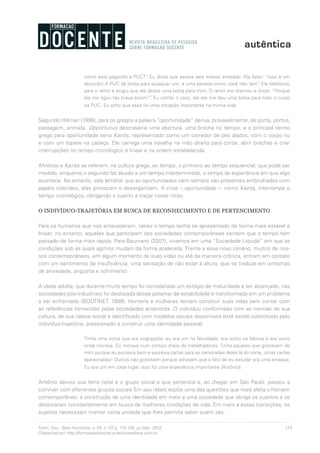 119Form. Doc., Belo Horizonte, v. 04, n. 07, p. 115-125, jul./dez. 2012.
Disponível em http://formacaodocente.autenticaeditora.com.br
como está pagando a PUC?”. Eu disse que estava seis meses atrasado. Ela falou: “Isso é um
absurdo! A PUC dá bolsa para qualquer um, e uma pessoa como você não tem”. Ela telefonou
para o reitor e exigiu que ele desse uma bolsa para mim. O reitor me chamou e disse: “Porque
ela me ligou tão brava assim?”. Eu contei o caso, daí ele me deu uma bolsa para todo o curso
na PUC. Eu acho que essa foi uma situação importante na minha vida.
Segundo Hillman (1998), para os gregos a palavra “oportunidade” deriva, provavelmente, de porta, portus,
passagem, entrada. Opportunus descreveria uma abertura, uma brecha no tempo, e o principal termo
grego para oportunidade seria Kairós, representado como um corredor de pés alados, com o corpo nu
e com um topete na cabeça. Ele carrega uma navalha na mão direita para cortar, abrir brechas e criar
interrupções no tempo cronológico e linear e na ordem estabelecida.
Khrónos e Kairós se referem, na cultura grega, ao tempo, o primeiro ao tempo sequencial, que pode ser
medido, enquanto o segundo faz alusão a um tempo indeterminado, o tempo da experiência em que algo
acontece. No entanto, vale lembrar que as oportunidades nem sempre são presentes embrulhados com
papéis coloridos, elas provocam e desorganizam. A crise – oportunidade –, como Kairós, interrompe o
tempo cronológico, obrigando o sujeito a traçar novas rotas.
O INDIVÍDUO-TRAJETÓRIA EM BUSCA DE RECONHECIMENTO E DE PERTENCIMENTO
Para os humanos que nos antecederam, talvez o tempo tenha se apresentado de forma mais estável e
linear; no entanto, aqueles que participam das sociedades contemporâneas sentem que o tempo tem
passado de forma mais rápida. Para Baumann (2007), vivemos em uma “Sociedade Líquida” em que as
condições sob as quais agimos mudam de forma acelerada. Frente a esse novo cenário, muitos de nos-
sos contemporâneos, em algum momento de suas vidas ou até de maneira crônica, entram em contato
com um sentimento de insuficiência, uma sensação de não estar à altura, que se traduze em sintomas
de ansiedade, angústia e sofrimento.
A idade adulta, que durante muito tempo foi considerada um estágio de maturidade a ser alcançado, nas
sociedades pós-industriais foi deslocada desse patamar de estabilidade e transformada em um problema
a ser enfrentado (BOUTINET, 1999). Homens e mulheres tentam construir suas vidas sem contar com
as referências fornecidas pelas sociedades anteriores. O indivíduo conformado com as normas de sua
cultura, de sua classe social e identificado com modelos sociais disponíveis está sendo substituído pelo
indivíduo-trajetória, pressionado a construir uma identidade pessoal.
Tinha uma coisa que era engraçada: eu era um na faculdade, era outro na fábrica e era outro
onde morava. Eu morava num cortiço cheio de trabalhadores. Tinha aqueles que gostavam de
mim porque eu escrevia bem e escrevia cartas para as namoradas deles lá do norte, umas cartas
apaixonadas! Outros não gostavam porque achavam que o fato de eu estudar era uma ameaça.
Eu era um em cada lugar, isso foi uma experiência importante (Antônio).
Antônio deixou sua terra natal e o grupo social a que pertencia e, ao chegar em São Paulo, passou a
conviver com diferentes grupos sociais Em seu relato expõe uma das questões que mais afeta o homem
contemporâneo: a construção de uma identidade em meio a uma sociedade que obriga os sujeitos a se
deslocaram constantemente em busca de melhores condições de vida. Em meio a essas transições, os
sujeitos necessitam manter certa unidade que lhes permita saber quem são.
 
