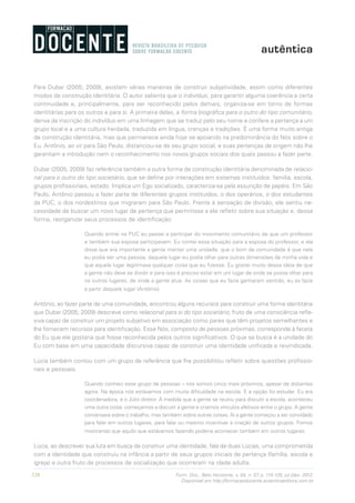 120 Form. Doc., Belo Horizonte, v. 04, n. 07, p. 115-125, jul./dez. 2012.
Disponível em http://formacaodocente.autenticaeditora.com.br
Para Dubar (2005; 2009), existem várias maneiras de construir subjetividade, assim como diferentes
modos de construção identitária. O autor salienta que o indivíduo, para garantir alguma coerência e certa
continuidade e, principalmente, para ser reconhecido pelos demais, organiza-se em torno de formas
identitárias para os outros e para si. A primeira delas, a forma biográfica para o outro do tipo comunitário,
deriva da inscrição do indivíduo em uma linhagem que se traduz pelo seu nome e confere a pertença a um
grupo local e a uma cultura herdada, traduzida em língua, crenças e tradições. É uma forma muito antiga
de construção identitária, mas que permanece ainda hoje se apoiando na predominância do Nós sobre o
Eu. Antônio, ao vir para São Paulo, distanciou-se de seu grupo social, e suas pertenças de origem não lhe
garantiam a introdução nem o reconhecimento nos novos grupos sociais dos quais passou a fazer parte.
Dubar (2005; 2009) faz referência também a outra forma de construção identitária denominada de relacio-
nal para o outro do tipo societário, que se define por interações em sistemas instituídos: família, escola,
grupos profissionais, estado. Implica um Ego socializado, caracteriza-se pela assunção de papéis. Em São
Paulo, Antônio passou a fazer parte de diferentes grupos instituídos, o dos operários, o dos estudantes
da PUC, o dos nordestinos que migraram para São Paulo. Frente à sensação de divisão, ele sentiu ne-
cessidade de buscar um novo lugar de pertença que permitisse a ele refletir sobre sua situação e, dessa
forma, reorganizar seus processos de identificação:
Quando entrei na PUC eu passei a participar do movimento comunitário de que um professor
e também sua esposa participavam. Eu contei essa situação para a esposa do professor, e ela
disse que era importante a gente manter uma unidade, que o bom da comunidade é que nela
eu podia ser uma pessoa, daquele lugar eu podia olhar para outras dimensões de minha vida e
que aquele lugar legitimava qualquer coisa que eu fizesse. Eu gostei muito dessa ideia de que
a gente não deve se dividir e para isso é preciso estar em um lugar de onde se possa olhar para
os outros lugares, de onde a gente atue. As coisas que eu fazia ganharam sentido, eu as fazia
a partir daquele lugar (Antônio).
Antônio, ao fazer parte de uma comunidade, encontrou alguns recursos para construir uma forma identitária
que Dubar (2005; 2009) descreve como relacional para si do tipo societário, fruto de uma consciência refle-
xiva capaz de construir um projeto subjetivo em associação como pares que têm projetos semelhantes e
lhe fornecem recursos para identificação. Esse Nós, composto de pessoas próximas, corresponde à faceta
do Eu que ele gostaria que fosse reconhecida pelos outros significativos. O que se busca é a unidade do
Eu com base em uma capacidade discursiva capaz de construir uma identidade unificada e reivindicada.
Lúcia também contou com um grupo de referência que lhe possibilitou refletir sobre questões profissio-
nais e pessoais.
Quando conheci esse grupo de pessoas – nós somos cinco mais próximos, apesar de distantes
agora. Na época nós estávamos com muita dificuldade na escola. E a opção foi estudar. Eu era
coordenadora, e o Júlio diretor. À medida que a gente se reuniu para discutir a escola, aconteceu
uma outra coisa: começamos a discutir a gente e criamos vínculos afetivos entre o grupo. A gente
conversava sobre o trabalho, mas também sobre outras coisas. Aí a gente começou a ser convidado
para falar em outros lugares, para falar ou mesmo incentivar a criação de outros grupos. Fomos
mostrando que aquilo que estávamos fazendo poderia acontecer também em outros lugares.
Lúcia, ao descrever sua luta em busca de construir uma identidade, fala de duas Lúcias, uma comprometida
com a identidade que construiu na infância a partir de seus grupos iniciais de pertença (família, escola e
igreja) e outra fruto de processos de socialização que ocorreram na idade adulta.
 