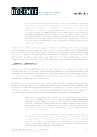 121Form. Doc., Belo Horizonte, v. 04, n. 07, p. 115-125, jul./dez. 2012.
Disponível em http://formacaodocente.autenticaeditora.com.br
Eu gosto muito de escrever diários! Outro dia li uma coisa que me identifiquei: o João Ubaldo
Ribeiro dizia que dentro dele havia o grande João e o pequeno João, e quando ele estava no
auge, o pequeno João jogava ele para baixo. Eu também tenho a grande Lúcia e a pequena Lúcia,
eu transito entre as duas sempre no processo de ampliar o conhecimento a meu respeito. Tem
momentos que eu me vejo aquela Lúcia fazendo o que a mãe dizia, depois eu me vejo fazendo
coisas diferentes e a pequena Lúcia fica guardada, mas têm horas que ela volta. Nos momentos
de crise tenho que tomar uma decisão, mas já descobri que a decisão é sempre momentânea.
Com o tempo descobri que é possível mudar as decisões. Estou em movimento. Eu acho que
o que está fazendo diferença é registrar o que acontece comigo, mas também retomar o que
registro e pensar sobre isso.
No entanto, Lúcia, além de contar com o grupo como referência, sente necessidade de criar um espaço
no qual possa se diferenciar do grupo, e os diários cumprem essa função. Dubar (2007; 2009) descreve
outra forma de construção identitária, a biográfica para si, que implica um questionamento das identidades
atribuídas. O Eu narrativo tem necessidade de ser reconhecido não só pelos outros significativos, mas
pelos outros em geral. Consiste na busca da autenticidade de um olhar ético que dê sentido a uma exis-
tência inteira. Com base em Ricoeur, Dubar (2007; 2009) chama essa identidade de identidade narrativa.
AMPLIANDO A COMPREENSÃO
No início do século XX, Jung (1981) percebeu que o que Dubar descreve como formas identitárias para
o outro estavam em crise. Ao homem contemporâneo não bastavam as identificações para o outro para
permanecer uno. A vida parecia cada vez colocar os indivíduos em movimento, instigando deslocamentos,
transições que obrigavam reinvenções constantes. Para Jung, o homem que vive nas sociedades atuais
era chamado a se diferenciar de um todo uniforme.
Ele observou, no entanto, que frente a esses novos desafios, alguns eram capazes de aceitá-los, eram
capazes de abandonar portos seguros e traçar novas rotas, enquanto outros permaneciam estagnados, ape-
gados ao seu passado, sem coragem de fazer travessias. Lúcia conta que, ao assumir o cargo de diretora,
enfrentou uma grande crise e, para enfrentá-la, sentiu necessidade de novamente aprender e procurou um
novo grupo que lhe desse apoio e lhe fornecesse recursos para pensar sobre o que estava vivendo.
Um outro momento que eu acho que influenciou muito na minha formação foi me tornar dire-
tora. Eu tinha uma idealização: diretora era uma pessoa que tinha autoridade, que as pessoas
respeitavam, o que ela fazia era reconhecido – eu tenho problema com o reconhecimento dos
outros. No dia a dia não foi bem isso que encontrei. Você enfrenta muitas dificuldades, reconhe-
cimento nem sempre você tem no espaço em que você está. As cobranças burocráticas são
muito grandes. Se você não tomar cuidado – e eu não tomei –, passa a se achar responsável
por tudo o que está acontecendo.
Eu fui tentar entender o que estava acontecendo e, para isso, fui para o mestrado. Passei o
mestrado inteiro tentando entender aquilo que eu fazia e faço, procurando sentido para o que
estava passando; foi um momento de crise horrorosa. Conversava com minha orientadora, lia
os artigos, conversava com os colegas que me apoiam e acreditam em mim e tentava, e ainda
tento, compreender essa relação que existe no cargo com a pessoa e a pessoa com o cargo.
Acabei fazendo as pazes no mestrado com algumas coisas.
 