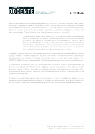 122 Form. Doc., Belo Horizonte, v. 04, n. 07, p. 115-125, jul./dez. 2012.
Disponível em http://formacaodocente.autenticaeditora.com.br
Jung considerava que talvez essa possibilidade de se colocar em movimento representasse a saúde,
enquanto a estagnação e a fixação significasse a doença. O que fazem alguns para viver um processo
libertador? Vivem e deixam que as coisas aconteçam. O novo vem a eles do campo obscuro das possibi-
lidades de fora e de dentro, e eles o reconhecem e acolhem e, dessa forma, entregam-se ao futuro e às
suas possibilidades. Antônio descreve uma experiência que considerou importante:
A crise da divisão de vez em quando volta. Em 2012, eu estava com muita dificuldade de escrever
porque eu estava dividido, não tinha um lugar de onde escrever, já não era mais diretor e ainda
não tinha um lugar definido na supervisão. Um dia eu compreendi isso. Cheguei na DREI e
propus um grupo de trabalho de avaliação e um de convivência, e agora ficou mais tranquilo ter
esse lugar. Eu era diretor de escola e escrevia, quando virei supervisor de onde eu escreveria?
Continuava falando do lugar da direção; numa ocasião passei muito mal com isso. Eu descobri
que era preciso falar de outro lugar que legitimasse aquilo que eu escrevia.
A obra de Jung tenta explicitar a capacidade que os seres humanos têm de trilhar seu caminho, mesmo
que para isso seja necessário traçar rotas tortuosas. Ele inventou inúmeras maneiras de falar disso, da
capacidade do homem de fazer travessias, de ir para além de si mesmo e de renascer tal como Fênix
(MARONI, 2008). Nomeou essa capacidade de Processo de Individuação, construto central de sua obra.
O Processo de Individuação pode ser considerado como o processo contínuo de transformação, ao
qual são atribuídas características criativas e trágicas, porque a criatividade da individuação pressupõe
avanços e recuos, evolução e involução, construção e destruição, e nessa perspectiva torna-se trágica,
distanciando-se de um processo evolutivo e assumindo as características de um movimento que articula
diferenciação e integração.
O adulto contemporâneo tornou-se um peregrino, obrigado a se recriar em cada parada, algo permanece,
não sofre metamorfose por estar profundamente arraigado à imagem que tem de si, e isso ele leva com
ele. No entanto, grande parte de sua bagagem necessita ser constantemente revisada e descartada.
 