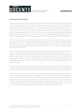 123Form. Doc., Belo Horizonte, v. 04, n. 07, p. 115-125, jul./dez. 2012.
Disponível em http://formacaodocente.autenticaeditora.com.br
ALGUMAS CONSIDERAÇÕES
Os depoimentos desses professores estimulam a pensar a articulação entre a formação e os processos
de construção identitária docente. É importante destacar que no início de suas vidas, os dois professores
entrevistados receberam um nome, pertencerem a uma família, a uma igreja ou a um grupo local que ofe-
receram referências para que fossem quem são, aparentemente, nesse estágio da vida o Nós predominou
sobre o Eu. No entanto, a vida, ao cumprir seu papel desestabilizador, introduziu-os em outros coletivos
que nem sempre referendaram as crenças, as ideias e os valores assumidos pelos grupos de referência
anteriores, provocando, dessa forma, tensões e conflitos que os desestabilizaram e obrigaram a refletir e
construir sínteses próprias. Essas vivências parecem ter fortalecido a construção de uma identidade para si.
À medida que os processos reflexivos se instalaram com mais frequência, é possível dizer que os dois
docentes passaram a buscar grupos de referência que não oferecessem verdades, mas possibilidades
de reflexão e troca. Esse movimento dos entrevistados nos leva a pensar sobre a importância de gru-
pos de formação que favoreçam capacidade dos participantes de refletir, ter suas próprias ideias, poder
expressá-las e defendê-las.
Cumpre destacar, também, o papel da escrita na trajetória formativa desses professores. Lúcia começou
fazendo um diário que a tem acompanhado e possibilitado que ela acompanhe sua trajetória. Procurou o
mestrado, um grupo de referência que a acolheu e favoreceu que ela investigasse e escrevesse sobre a
gestão escolar. Antônio, por sua vez, também buscou o mestrado e o doutorado, os quais propiciaram a
ele espaços para registrar, organizar e refletir sobre sua experiência na gestão. Antônio continua sentindo
necessidade de escrever e cada vez mais tem certeza que a escrita tem sentido quando emerge do seu
lugar de pertença.
A escrita parece surgir para os dois entrevistados como possibilidade de um encontro mais profundo com
si mesmo. Em uma sociedade complexa em constante mutação, cada vez se torna mais importante cada
um contar sua história, pois a partir da história que contamos sobre nós, podemos saber quem somos.
Para finalizar é preciso destacar que os docentes colaboradores da pesquisa estão a caminho, são pere-
grinos que buscam compreender e atribuir sentidos para o que lhes acontece. Foi possível perceber que
as crises que os acometem são fruto, na maioria das vezes, de acontecimentos que fragilizam suas per-
tenças e os obrigam a fazer revisões identitárias, e esses parecem ser os momentos mais ameaçadores.
Se essas vivências, por um lado, desorganizam, por outro, provocam reflexões. E, para isso, o homem
contemporâneo, além de contar com grupos de referência, está sendo impelido cada vez mais a contar
com seus próprios recursos para saber quem é e qual é o sentido que busca para a vida.
 