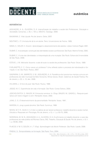 124 Form. Doc., Belo Horizonte, v. 04, n. 07, p. 115-125, jul./dez. 2012.
Disponível em http://formacaodocente.autenticaeditora.com.br
REFERÊNCIAS
ASSUNÇÃO, A. A.; OLIVEIRA, D. A. Intensificação do trabalho e saúde dos Professores. Educação e
Sociedade, Campinas, v. 30, n. 107, p. 349-372, maio/ago. 2009.
BAUMANN, Z. Vida Líquida. Rio de Janeiro: Zahar, 2007.
BOUTINET, J. P. L’immaturité de la vie adulte. Paris: Universitaires de France, 1999.
DANIS, C.; SOLAR, C. (Coord.). Aprendizagem e desenvolvimento dos adultos. Lisboa: Instituto Piaget, 2001.
DUBAR, C. A socialização: construção das identidades sociais e profissionais. São Paulo: Martins Fontes, 2005.
DUBAR, C. A crise das identidades: a interpretação de uma mutação. São Paulo: Editora da Universidade
de São Paulo, 2009.
ESTEVE, J. M. Mal-estar docente: a sala de aula e a saúde dos professores. São Paulo: Edusc, 1999.
FURLANETTO, E. C. Como nasce um professor? Uma reflexão sobre o processo de individuação e for-
mação. 4. ed. São Paulo: Paulus, 2007.
GASPARINI, S. M.; BARRETO, S. M.; ASSUNÇÃO, A. A. Prevalência de transtornos mentais comuns em
professores da rede municipal de Belo Horizonte, Minas Gerais, Brasil. Cadernos de Saúde Publica, Rio
de Janeiro, v. 22, n, 12, dec. 2006.
HILLMAN, J. O livro do puer. São Paulo: Paulus, 1998.
JOSSO, M. C. Experiências de vida e formação. São Paulo: Cortez Editora, 2004.
JOVCHELOVITCH, S.; BAUER, M. Entrevista narrativa. In: (Orgs.) BAUER, M.; GASKELL. Pesquisa quali-
tativa com texto imagem e som. Petrópolis: Vozes, 2002.
JUNG, C. G. O desenvolvimento da personalidade. Petrópolis: Vozes, 1981.
MARONI, A. Jung o poeta da alma. São Paulo: Summus, 1998.
NEVES, M.Y. R.; SILVA, E. S. A dor e a delícia de ser (estar) professora: trabalho docente e saúde mental.
Estudos e Pesquisas em Psicologia, Rio de Janeiro, v. 6, n. 1, p. 63-75, 2006.
NORONHA, M. M. B.; ASSUNÇÃO, A. A.; OLIVEIRA, D. A. O sofrimento no trabalho docente: o caso das
professoras da rede pública de Montes Claros, MG. Trabalho, Educação & Saúde, Rio de Janeiro, v. 6, n.
1, p. 65-86, 2008.
PLACCO, V. M. S; SOUZA, V. L. T. (Org). Aprendizagem do Adulto Professor. São Paulo: Loyola, 2006.
PINEAU, G. Temporalidades na formação. São Paulo: Trion, 2004.
 