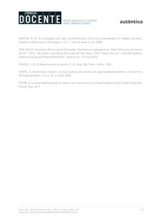 125Form. Doc., Belo Horizonte, v. 04, n. 07, p. 115-125, jul./dez. 2012.
Disponível em http://formacaodocente.autenticaeditora.com.br
SANTOS, G. B. As estratégias de fuga e enfrentamento frente às adversidades do trabalho docente.
Estudos e Pesquisa em Psicologia, v. 6, n. 1, Rio de Janeiro, jun. 2006.
SÃO PAULO. Secretaria Municipal de Educação. Parâmetros e perspectivas: Rede Municipal de Ensino
de SP – 2012. São Paulo: Secretária Municipal de São Paulo, 2012. Disponível em: <http://portalsme.
prefeitura.sp.gov.br/Projetos/BibliPed/>. Acesso em: 12 maio 2012.
STAUDE, J. R. O desenvolvimento adulto: C. G. Jung. São Paulo: Cultrix, 1981.
TORRE, S. Adversidad creadora: teoria e prática del rescate de potencialidades latentes. Encuentros
Multidisciplinares, v. XI, n. 31, p. 6-20, 2009.
TORRE, S. La adversidad esconde um tesoro; otra manera de ver La adversidad y la vida. El Ejido (Espanha):
Círculo Rojo, 2011.
 