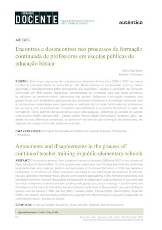 126 Form. Doc., Belo Horizonte, v. 04, n. 07, p. 126-140, jul./dez. 2012.
Disponível em http://formacaodocente.autenticaeditora.com.br
ARTIGOS
Encontros e desencontros nos processos de formação
continuada de professores em escolas públicas de
educação básica1
Maria Eliza Gama
Eduardo A. Terrazzan
RESUMO: Este artigo originou-se de uma pesquisa desenvolvida nos anos 2006 e 2007 em quatro
Escolas de Educação Básica de Santa Maria – RS. Nosso objetivo foi compreender como os papéis
assumidos e desempenhados pelos profissionais que organizam, realizam e participam da Formação
Continuada em EEB podem representar possibilidades ou limitações para que esses processos
se articulem ao desenvolvimento institucional das escolas. Utilizamos informações coletadas com
grupos focais com professores participantes dos processos formativos e entrevistas individuais com
os profissionais responsáveis pela organização e realização da formação continuada dos professores
em serviço e com os profissionais convidados para realizarem os encontros formativos no papel de
formadores. Como aportes teórico-conceituais para esta pesquisa, utilizamos os estudos de autores
como Canário (1995), Barroso (1997), Candau (2004), Pereira (2000), Gama (2007), Terrazzan (2007), qu,
apesar de suas diferenças conceituais, se aproximam da ideia de que a formação de professores, em
especial a formação continuada, centra-se na escola.
PALAVRAS-CHAVE: Formação Continuada de Professores; Escolas Públicas; Professores;
Formadores.
Agreements and disagreements in the process of
continued teacher training in public elementary schools
ABSTRACT: This article originated from a research carried in the years 2006 and 2007 in four schools of
Basic Education of Santa Maria- RS. Our purpose was understand how the roles assumed and performed
by professionals who organize, perform and participate of Continued Formation in EEB may represent
possibilities or limitations for these processes are linked to the institutional development of schools.
We use collected information focus groups with teachers participating in the formative processes and
individual interviews with the responsible professionals for organization and conduction of the continued
formation of teachers in service and with professionals guests to conduct meetings in the formative role
of professional formers. As theoretical and conceptual contributions to this research, we used studies of
authors such as Canário (1995), Barroso (1997), Candau (2004), Pereira (2000), Gama (2007), Terrazzan
(2007), that despite their conceptual differences, approach the idea that teacher education, especially the
continued formation, focuses on school.
KEYWORDS: In-Service Teacher Education; Public Schools; Teachers; Teacher Educators.
1
	 Agência Financiadora: CAPES; CNPq; UFSM.
 
