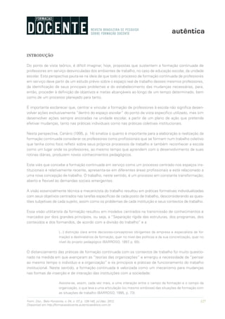 127Form. Doc., Belo Horizonte, v. 04, n. 07, p. 126-140, jul./dez. 2012.
Disponível em http://formacaodocente.autenticaeditora.com.br
INTRODUÇÃO
Do ponto de vista teórico, é difícil imaginar, hoje, propostas que sustentem a formação continuada de
professores em serviço desvinculadas dos ambientes de trabalho, no caso de educação escolar, da unidade
escolar. Esta perspectiva pauta-se na ideia de que todo o processo de formação continuada de professores
em serviço deve partir de um estudo prévio sobre o espaço real de trabalho desses mesmos professores,
da identificação de seus principais problemas e do estabelecimento das mudanças necessárias, para,
então, proceder à definição de objetivos e metas alcançáveis ao longo de um tempo determinado, bem
como de um processo planejado para tanto.
É importante esclarecer que, centrar e vincular a formação de professores à escola não significa desen-
volver ações exclusivamente “dentro do espaço escolar” do ponto de vista específico utilizado, mas sim
desenvolver ações sempre ancoradas na unidade escolar, a partir de um plano de ação que pretenda
efetivar mudanças, tanto nas práticas individuais como nas práticas coletivas institucionais.
Nesta perspectiva, Canário (1995, p. 14) sinaliza o quanto é importante para a elaboração e realização da
formação continuada considerar os professores como profissionais que se formam num trabalho coletivo
que tenha como foco refletir sobre seus próprios processos de trabalho e também reconhecer a escola
como um lugar onde os professores, ao mesmo tempo que aprendem com o desenvolvimento de suas
rotinas diárias, produzem novos conhecimentos pedagógicos.
Este viés que concebe a formação continuada em serviço como um processo centrado nos espaços ins-
titucionais é relativamente recente, apresenta-se em diferentes áreas profissionais e está relacionado a
uma nova concepção de trabalho. O trabalho, neste sentido, é um processo em constante transformação;
aberto e flexível às demandas sociais emergentes.
A visão essencialmente técnica e mecanicista do trabalho resultou em práticas formativas individualizadas
com seus objetivos centrados nas tarefas específicas de cada posto de trabalho, desconsiderando as ques-
tões subjetivas de cada sujeito, assim como os problemas de cada instituição e seus contextos de trabalho.
Essa visão utilitarista da formação resultou em modelos centrados na transmissão de conhecimentos e
marcados por dois grandes princípios, ou seja, a “Separação rígida das estruturas, dos programas, dos
conteúdos e dos formandos, de acordo com a divisão do trabalho” e a
[...] distinção clara entre decisores-conceptores (dirigentes da empresa e especialista da for-
mação) e destinatários da formação, quer no nível das políticas e da sua concretização, quer no
nível do projeto pedagógico (BARROSO, 1997, p. 65).
O distanciamento das práticas de formação continuada com os contextos de trabalho foi muito questio-
nado na medida em que avançaram as “teorias das organizações” e emergiu a necessidade de “pensar
ao mesmo tempo o indivíduo e a organização” e os princípios e práticas de funcionamento do trabalho
institucional. Neste sentido, a formação continuada é valorizada como um mecanismo para mudanças
nas formas de inserção e de interação das instituições com a sociedade:
Assiste-se, assim, cada vez mais, a uma interação entre o campo da formação e o campo da
organização, o que leva a uma articulação (ou mesmo simbiose) das situações de formação com
as situações de trabalho (BARROSO, 1995, p. 73).
 