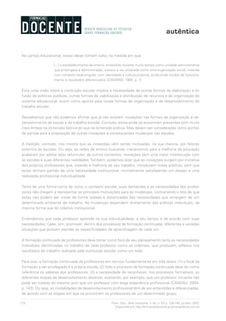 128 Form. Doc., Belo Horizonte, v. 04, n. 07, p. 126-140, jul./dez. 2012.
Disponível em http://formacaodocente.autenticaeditora.com.br
No campo educacional, essas ideias tomam vulto, na medida em que
[...] o estabelecimento de ensino, entendido durante muito tempo como unidade administrativa
que prolongava a administração, passou a ser encarada como uma organização social, inserida
num contexto local singular, com identidade e cultura próprios, produzindo modos de funciona-
mento e resultados diferenciados (CANÁRIO, 1995, p. 7).
Esta nova visão sobre a instituição escolar implica a necessidade de outras formas de elaboração e di-
fusão de políticas públicas, outras formas de viabilização e distribuição de recursos e de organização do
sistema educacional, assim como aponta para novas formas de organização e de desenvolvimento do
trabalho escolar.
Ressaltamos que não podemos afirmar que já não existem inovações nas formas de organização e de-
senvolvimento da escola e do trabalho escolar. Contudo, estas ainda se encontram presentes com muito
mais ênfase na dimensão teórica do que na dimensão prática. Mas devem ser consideradas como pontos
de partida para a proposição de outras inovações e consequentes mudanças nas escolas.
A tradição, contudo, nos mostra que as inovações vêm sendo motivadas, na sua maioria, por fatores
externos às escolas. Ou seja, as redes de ensino buscando mecanismos para a melhoria da educação
acabaram por adotar e/ou reformular, de outros contextos, inovações sem uma maior interlocução com
as escolas e suas diferentes realidades. Também, podemos dizer que as inovações surgem por iniciativa
dos próprios professores que, visando à melhoria de seu trabalho, introduzem novas práticas, sem que
estas tenham partido de uma necessidade institucional, normalmente satisfazendo um desejo e uma
realização profissional individualizada.
Tanto de uma forma como de outra, o contexto escolar, suas demandas e as necessidades dos profes-
sores não chegam a representar as principais motivações para as mudanças, contrariando o fato de que
estas não podem ser vistas de forma isolada e distanciadas das necessidades que emergem de um
determinado ambiente de trabalho. As mudanças dependem diretamente das práticas individuais, da
mesma forma que do coletivo institucional.
Entendemos que cada professor aprende na sua individualidade, a seu tempo e de acordo com suas
necessidades. Cabe, sim, promover, dentro dos processos de formação continuada, diferentes e variadas
situações que possam atender às especificidades de aprendizagem de cada um.
A formação continuada de professores deve tomar como foco de seu planejamento tanto as necessidades
individuais identificadas no trabalho de cada professor como as coletivas, que produzem reflexos nos
resultados do trabalho realizado pela instituição escolar como um todo.
Para isso, a formação continuada de professores em serviço fundamenta-se em três teses: (1) o local da
formação a ser privilegiado é a própria escola; (2) todo o processo de formação continuada deve ter como
referência os saberes dos professores; (3) a necessidade de reconhecer, nos processos formativos, as
diferentes etapas de desenvolvimento docente, aceitando, por exemplo, que um professor iniciante não
pode ser tratado do mesmo jeito que um professor com larga experiência profissional (CANDAU, 2004,
p. 143). Ou seja, as modalidades de desenvolvimento profissional têm de ser entendidas e diferenciadas,
de acordo com as etapas em que se encontram os professores de um determinado grupo.
 