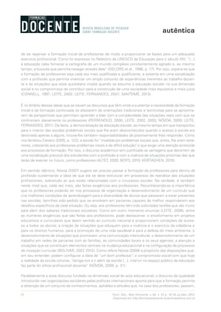 12 Form. Doc., Belo Horizonte, v. 04, n. 07, p. 10-18, jul./dez. 2012.
Disponível em http://formacaodocente.autenticaeditora.com.br
de se repensar a formação inicial de professores de modo a proporcionar as bases para um adequado
exercício profissional. Como foi expresso no Relatório da UNESCO da Educação para o século XXI, “[...]
à educação cabe fornecer a cartografia de um mundo complexo constantemente agitado e, ao mesmo
tempo, a bússola que permita navegar através dele” (DELORS et al., 1996, p. 77). Por isso, espera-se que
a formação de professores seja cada vez mais qualificada e qualificante, e assente em uma socialização
com a profissão que permita vivenciar um amplo conjunto de experiências inerentes ao trabalho docen-
te e às situações que esse quotidiano impõe quando se assume a educação escolar na sua dimensão
social e no compromisso de contribuir para a construção de uma sociedade mais equitativa e mais justa
(CONNELL, 1997; LEITE, 2002; LEITE; FERNANDES, 2007; SANTOMÉ, 2013).
É no âmbito dessas ideias que se situam os discursos que têm vindo a sustentar a necessidade da formação
inicial e da formação continuada se afastarem de orientações tradicionais e tecnicistas para se aproxima-
rem de perspectivas que permitam aprender a lidar com a complexidade das situações reais com que se
confrontam diariamente os professores (PERRENOUD, 2000; LEITE, 2002, 2003; NÓVOA, 2009; LEITE;
FERNANDES, 2011). De facto, a democratização da educação escolar, ao mesmo tempo em que transportou
para o interior das escolas problemas sociais que lhe eram desconhecidos quando o acesso à escola era
destinado apenas a alguns, trouxe-lhe também responsabilidades de positivamente lhes responder. Como
nos lembrou Canário (2005, p. 122), a escola foi “invadida por problemas sociais que, antes, lhe eram exte-
riores, colocando aos professores problemas novos e de difícil solução”, o que exige uma atenção acrescida
aos processos de formação. Por isso, o discurso académico tem justificado as vantagens que decorrem de
uma socialização precoce dos estudantes com a profissão e com a vivência de situações próximas das que
terão de exercer no futuro, como professores (ALTET, 2000; BOYD, 2010; KORTAGHEN, 2010).
Em sentido idêntico, Nóvoa (2007) sugere ser preciso passar a formação de professores para dentro da
profissão sustentando a ideia de que ela se deve estruturar em processos de reanálise das situações
profissionais, sobretudo as que estão relacionadas com o insucesso escolar. Na verdade, é também
neste nível que, cada vez mais, são feitas exigências aos professores. Reconhecendo-se a importância
que os professores poderão ter nos processos de organização e desenvolvimento de um currículo que
crie melhores condições de aprendizagem para a diversidade de alunos que passaram a estar presentes
nas escolas, tem-lhes sido pedido que se envolvam em parcerias capazes de melhor responderem aos
desafios específicos de cada situação. Ou seja, aos professores têm sido solicitadas tarefas que vão muito
para além dos saberes tradicionais escolares. Como em outro momento enunciei (LEITE, 2006), entre
as inúmeras exigências que são feitas aos professores, pode destacar-se: o envolvimento em projetos
educativos e curriculares que deem sentido ao currículo nacional e proporcionem condições de suces-
so a todos os alunos; a criação de situações que eduquem para a vivência e o exercício da cidadania e
para os direitos humanos, para a promoção de uma vida saudável e para a defesa do meio ambiente; o
desenvolvimento de situações que promovam uma comunicação intercultural; o desenvolvimento de um
trabalho em redes de parcerias com as famílias, as comunidades locais e os seus agentes; a atenção a
situações que se constituam elementos centrais na mudança educacional e na configuração de processos
de inovação curricular (BOLÍVAR, 2007, 2012). Como refere Nóvoa (2009) a propósito das disposições que,
em seu entender, podem configurar a ideia de “um bom professor”, o compromisso social com que hoje
a realidade da escola convive, “obriga-nos a ir além da escola [...], intervir no espaço público da educação
faz parte do ethos profissional docente“ (NÓVOA, 2009, p. 31).
Paralelamente a esse discurso fundado na dimensão social do acto educacional, o discurso da qualidade
introduzido nas organizações escolares pelas políticas internacionais aponta para que a formação permita
a obtenção de um conjunto de conhecimentos, aptidões e atitudes que, no caso dos professores, passam,
 