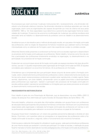 129Form. Doc., Belo Horizonte, v. 04, n. 07, p. 126-140, jul./dez. 2012.
Disponível em http://formacaodocente.autenticaeditora.com.br
Os processos que visam promover mudanças institucionais têm, necessariamente, uma dimensão indi-
vidual e uma dimensão coletiva e interativa. Na dimensão individual os indivíduos aprendem por meio da
organização, assim como as organizações são capazes de aprender por meio do coletivo de seus pares
(CANÁRIO, 1997, p. 12). Esta capacidade é que determina a autonomia da organização frente às neces-
sidades de mudanças. O exercício da autonomia na efetivação de mudanças nas práticas escolares está
associado tanto ao trabalho e o desenvolvimento do professor como ao trabalho e ao desenvolvimento
escolar.
Acreditamos que um dos desafios para a melhoria da educação escolar, em que pese a formação continuada
dos professores, está na criação de dispositivos formativos inovadores que viabilizem tanto a formação
individualizada como os coletivos de formação a partir das experiências vividas no cotidiano escolar.
Diferentes fatores estão presentes e condicionam as formas como as escolas organizam e desenvolvem
os processos de formação continuada para os professores. Neste trabalho, tomamos como foco de aná-
lise a participação dos profissionais diretamente envolvidos na organização, no desenvolvimento e na
participação nos processos de formação continuada.
Evidenciam-se como principais atores da formação continuada nos espaços escolares três tipos de profis-
sionais, que são: (1) aqueles responsáveis pela organização da formação continuada nas EEB; (2) aqueles
convidados para realizarem os encontros formativos; (3) os professores em formação.
Entendemos que a compreensão dos que participam desse conjunto de atores sobre a formação conti-
nuada, sobre o desenvolvimento profissional dos professores e sobre o desenvolvimento da escola e as
formas como atuam nesses processos condicionam e podem estar reproduzindo o modelo vigente. Neste
sentido, objetivamos, com este trabalho, compreender como os papéis assumidos e desempenhados
pelos profissionais que organizam, realizam e participam dos processos de formação continuada em
escolas públicas podem representar possibilidades ou limitações para que esses processos se articulem
ao desenvolvimento institucional das escolas.
PROCEDIMENTOS METODOLÓGICOS
Este trabalho é parte de uma Dissertação de Mestrado, que se desenvolveu nos anos 2006 e 2007. O
espaço de pesquisa ficou delimitado por quatro Escolas de Educação Básica de Santa Maria – RS.
Para este trabalho, utilizamos uma parte das informações coletadas com grupos focais com professores
de educação básica participantes dos processos formativos e entrevistas individuais com os profissionais
responsáveis pela organização e realização da formação continuada dos professores em serviço e com
os profissionais convidados para realizarem os encontros formativos no papel de formadores.
Os grupos focais foram mediados por um roteiro de questões previamente elaborado e dividido em dois
blocos. O primeiro, com questões sobre as concepções e as expectativas dos professores sobre a for-
mação continuada na escola e o segundo, sobre o funcionamento dos encontros formativos.
A técnica para a coleta de informações foi utilizada em quatro grupos, cada qual constituído por professores
de uma mesma escola que aceitaram o convite para participar. Em todas as escolas, a realização do grupo
focal foi marcada no horário destinado às reuniões pedagógicas e/ou à formação continuada de professores.
 