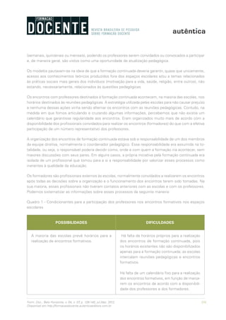 131Form. Doc., Belo Horizonte, v. 04, n. 07, p. 126-140, jul./dez. 2012.
Disponível em http://formacaodocente.autenticaeditora.com.br
(semanais, quinzenais ou mensais), podendo os professores serem convidados ou convocados a participar
e, de maneira geral, são vistos como uma oportunidade de atualização pedagógica.
Os modelos pautavam-se na ideia de que a formação continuada deveria garantir, quase que unicamente,
acesso aos conhecimentos teóricos produzidos fora dos espaços escolares e/ou a temas relacionados
às práticas sociais mais gerais dos indivíduos (motivação para a vida, saúde, religião, entre outros), não
estando, necessariamente, relacionados às questões pedagógicas.
Os encontros com professores destinados à formação continuada acontecem, na maioria das escolas, nos
horários destinados às reuniões pedagógicas. A estratégia utilizada pelas escolas para não causar prejuízo
a nenhuma dessas ações vinha sendo alternar os encontros com as reuniões pedagógicas. Contudo, na
medida em que fomos articulando e cruzando algumas informações, percebemos que não existia um
calendário que garantisse regularidade aos encontros. Eram organizados muito mais de acordo com a
disponibilidade dos profissionais convidados para realizar os encontros (formadores) do que com a efetiva
participação de um número representativo dos professores.
A organização dos encontros de formação continuada estava sob a responsabilidade de um dos membros
da equipe diretiva, normalmente o coordenador pedagógico. Essa responsabilidade era assumida na to-
talidade, ou seja, o responsável poderia decidir como, onde e com quem a formação iria acontecer, sem
maiores discussões com seus pares. Em alguns casos, a própria iniciativa pela formação continuada era
isolada de um profissional que tomou para a si a responsabilidade por valorizar esses processos como
inerentes à qualidade da educação.
Os formadores são profissionais externos às escolas, normalmente convidados a realizarem os encontros
após todas as decisões sobre a organização e o funcionamento dos encontros terem sido tomadas. Na
sua maioria, esses profissionais não tiveram contatos anteriores com as escolas e com os professores.
Podemos sistematizar as informações sobre esses processos da seguinte maneira:
Quadro 1 - Condicionantes para a participação dos professores nos encontros formativos nos espaços
escolares
POSSIBILIDADES DIFICULDADES
A maioria das escolas prevê horários para a
realização de encontros formativos.
Há falta de horários próprios para a realização
dos encontros de formação continuada, pois
os horários existentes não são disponibilizados
apenas para a formação continuada; as escolas
intercalam reuniões pedagógicas e encontros
formativos.
Há falta de um calendário fixo para a realização
dos encontros formativos, em função de marca-
rem os encontros de acordo com a disponibili-
dade dos professores e dos formadores.
 