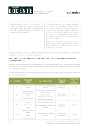 132 Form. Doc., Belo Horizonte, v. 04, n. 07, p. 126-140, jul./dez. 2012.
Disponível em http://formacaodocente.autenticaeditora.com.br
Algumas escolas ofertam os encontros de for-
mação continuada em dois ou três turnos, o
que pode garantir que todos os professores
consigam acompanhar as ações formativas de-
senvolvidas nessas escolas.
A oferta de apenas um turno para a realização
dos encontros formativos pode privilegiar apenas
um pequeno grupo de professores da escola,
tendo em vista que não é tradição, por parte dos
professores, retornar à escola no turno oposto
em que estão em salas de aula e ainda que mui-
tos professores completam suas cargas horárias
em outras escolas.
Neste caso, a formação continuada, de maneira
geral, é organizada privilegiando aqueles profes-
sores que estão na escola durante o turno de
realização do encontro.
A seguir, apresentaremos os resultados construídos a partir das informações coletadas, de acordo com
cada grupo de sujeitos envolvidos na pesquisa..
OBJETIVOS DOS PROCESSOS DE FCPS NA ESCOLA NA VISÃO DOS ORGANIZADORES DAS
AÇÕES FORMATIVAS
A seguir, apresentaremos as informações relativas à formação acadêmica e à experiência profissional
dos profissionais responsáveis pela organização e desenvolvimento das ações de formação continuada
nas escolas investigadas.
Quadro 3 - Características da formação profissional dos responsáveis pelas ações de formação continuada
nas escolas investigadas.
Nº CÓDIGO
FORMAÇÃO
INICIAL
PÓS-GRADUAÇÃO
FUNÇÃO NA
ESCOLA
EXPERIÊNCIA
NO
MAGISTÉRIO
1 E01
Licenciatura em
Ciências
Especialização em Pedagogia
Gestora
Coordenadora
Pedagógica
21 anos
2 E02
Estudos Sociais
Licenciatura Curta
História
Licenciatura Plena
Especialização em História da
América Latina
Especialização em
Orientação Educacional
Mestrado em Educação
Orientadora
Educacional
15 anos
3 E03
Letras
Licenciatura
Plena
Especialização em Literatura
Cursos na área de Supervisão
Escolar
Coordenadora
Pedagógica
+ de 10 anos
4 E04
Magistério Ensino
Médio
História
Licenciatura Plena
Especialização em Gestão
Escolar
Coordenadora
pedagógica
15 Anos
 