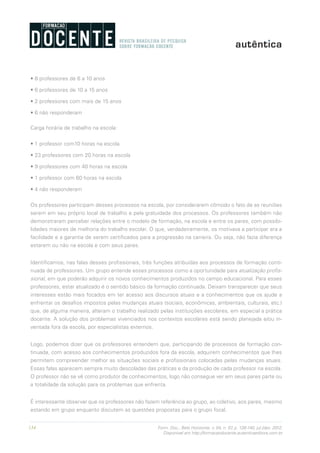 134 Form. Doc., Belo Horizonte, v. 04, n. 07, p. 126-140, jul./dez. 2012.
Disponível em http://formacaodocente.autenticaeditora.com.br
• 8 professores de 6 a 10 anos
• 6 professores de 10 a 15 anos
• 2 professores com mais de 15 anos
• 6 não responderam
Carga horária de trabalho na escola:
• 1 professor com10 horas na escola
• 23 professores com 20 horas na escola
• 9 professores com 40 horas na escola
• 1 professor com 60 horas na escola
• 4 não responderam
Os professores participam desses processos na escola, por considerarem cômodo o fato de as reuniões
serem em seu próprio local de trabalho e pela gratuidade dos processos. Os professores também não
demonstraram perceber relações entre o modelo de formação, na escola e entre os pares, com possibi-
lidades maiores de melhoria do trabalho escolar. O que, verdadeiramente, os motivava a participar era a
facilidade e a garantia de serem certificados para a progressão na carreira. Ou seja, não fazia diferença
estarem ou não na escola e com seus pares.
Identificamos, nas falas desses profissionais, três funções atribuídas aos processos de formação conti-
nuada de professores. Um grupo entende esses processos como a oportunidade para atualização profis-
sional, em que poderão adquirir os novos conhecimentos produzidos no campo educacional. Para esses
professores, estar atualizado é o sentido básico da formação continuada. Deixam transparecer que seus
interesses estão mais focados em ter acesso aos discursos atuais e a conhecimentos que os ajude a
enfrentar os desafios impostos pelas mudanças atuais (sociais, econômicas, ambientais, culturais, etc.)
que, de alguma maneira, alteram o trabalho realizado pelas instituições escolares, em especial a prática
docente. A solução dos problemas vivenciados nos contextos escolares está sendo planejada e/ou in-
ventada fora da escola, por especialistas externos.
Logo, podemos dizer que os professores entendem que, participando de processos de formação con-
tinuada, com acesso aos conhecimentos produzidos fora da escola, adquirem conhecimentos que lhes
permitem compreender melhor as situações sociais e profissionais colocadas pelas mudanças atuais.
Essas falas aparecem sempre muito descoladas das práticas e da produção de cada professor na escola.
O professor não se vê como produtor de conhecimentos, logo não consegue ver em seus pares parte ou
a totalidade da solução para os problemas que enfrenta.
É interessante observar que os professores não fazem referência ao grupo, ao coletivo, aos pares, mesmo
estando em grupo enquanto discutem as questões propostas para o grupo focal.
 