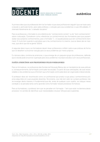 137Form. Doc., Belo Horizonte, v. 04, n. 07, p. 126-140, jul./dez. 2012.
Disponível em http://formacaodocente.autenticaeditora.com.br
A primeira ideia que os professores têm do formador é que esse profissional é alguém que vai trazer para
a escola e, particularmente, para cada professor, a solução para seus problemas e suas dificuldades. É
chamado literalmente de “o salvador da pátria”.
Para os professores, o formador é uma referência do “conhecimento correto” ou do “bom conhecimento”
sobre a educação. Consideram como referências os conhecimentos dos formadores para que possam
avaliar seus próprios conhecimentos, pois o formador “[...] é aquela pessoa que tem conhecimento bem
maior. É muito bom quando tu percebes que o teu conhecimento é o mesmo, que as ideias são as mes-
mas, que alívio que dá na gente.”(E01/I)
A segunda ideia é que a os formadores devem levar professores a refletir sobre suas práticas de forma
que os desafiem a encontrar solução para os seus problemas por meios próprios.
E a terceira ideia, contrária às anteriores, e que emerge de um pequeno grupo de professores, defende
que a escola pode encontrar superação para seus problemas na própria escola e com seus profissionais.
PAPÉIS ATRIBUÍDOS AOS PROFESSORES PELOS FORMADORES
Para os formadores, os professores das Escolas de Educação Básica são os mandatários de suas práticas
e, consequentemente, da formação continuada nas escolas. É a partir de suas solicitações, de suas neces-
sidades e dos problemas que enfrentam que a formação continuada deve ser organizada e desenvolvida.
O professor deve ser reconhecido como um profissional que produz e que possui conhecimentos pró-
prios adquiridos em suas atuações docentes. No entanto, isso não tem valor se o próprio professor não
se enxergar desta maneira; é fundamental que ele, antes de qualquer outro sujeito, se coloque nessa
condição e se perceba tanto como aprendiz como formador nesses processos formativos.
Para os formadores, o professor tem que se perceber em formação - “tem que estar na dianteira deste
processo”, no sentido de identificar suas necessidades e buscar reforços para superá-las.
 
