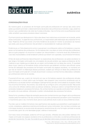 138 Form. Doc., Belo Horizonte, v. 04, n. 07, p. 126-140, jul./dez. 2012.
Disponível em http://formacaodocente.autenticaeditora.com.br
CONSIDERAÇÕES FINAIS
De maneira geral, os processos de formação continuada de professores em serviço são vistos como
ações que devem promover o desenvolvimento da escola e dos profissionais envolvidos. Logo, podemos
concluir que a problemática não está nas funções atribuídas, mas na forma como os profissionais envol-
vidos acreditam que esses processos devem acontecer.
O primeiro ponto que destacamos é o fato e das ideias mais tradicionais encontrarem-se na escola, sendo
essas instituições, no papel de seus profissionais, as responsáveis pela elaboração das propostas forma-
tivas. Podemos afirmar que existe uma forte tendência da escola em manter os processos da maneira
que estão, pois seus profissionais não percebem a necessidade de mudanças sobre eles.
Evidencia-se um forte desencontro entre o que pensam os professores sobre os formadores e o que es-
peram os formadores dos professores. Os formadores têm uma ideia um tanto otimista dos professores,
para os quais preparam os encontros e acabam por desconsiderar o momento atual dos professores e
suas reais necessidades e ainda fortalecem práticas que devem ser superadas, nos processos formativos.
O fato de esses profissionais desconhecerem as expectativas dos professores e as ações escolares no
que tange a formação continuada cria uma espécie de escudo protetor que separa professores de for-
madores e que impede que as ideias de uns sejam confrontadas com as ideias dos outros. O resultado
disso é que, mesmo os formadores tendo conhecimentos que poderiam contribuir para difundir outras
formas de realização dos processos de formação continuada nos espaços escolares, no momento em
que não se inserem na elaboração desses processos, acabam por reforçar as ideias dos professores de
que a formação continuada tem a função de promover o acesso a conhecimentos elaborados e validados
por profissionais externos às escolas.
É possível afirmar que, a partir do momento em que os formadores esperam dos professores atitudes
mais autônomas e críticas sobre suas formações, eles preparam seus encontros acreditando que os
professores e as escolas tenham estratégias e planejamentos para dar continuidade às situações vividas
nos encontros formativos. No entanto, isso ainda não se configura como uma prática escolar. Não existe
uma cultura de reflexão coletiva sobre as práticas cotidianas, tampouco sobre o compartilhamento dos
conteúdos tratados em processos formativos. Os conhecimentos se e quando construídos ficam restritos
ao sujeito e às suas práticas, reforçando o caráter individualizado dos processos formativos.
Dessa forma, prevalece a lógica da aceitação passiva dos conhecimentos que chegam até os professores
trazidos pelos formadores e não dos conhecimentos que eles (professores) percebem como necessários
e importantes para o seu momento atual, para as suas práticas atuais e para os seus problemas atuais.
Fica claro que os modelos formativos mais significativos são aqueles que possibilitam a participação em
cursos, congressos, palestras e eventos promovidos por outras instituições. Isto nos leva a constatar que
a formação existente na escola ainda não apresenta características de uma formação centrada na escola
e construída a partir de uma identidade grupal, coletiva e institucional.
Com base nessa constatação, podemos afirmar que estudos, reflexões e/ou discussões relativas à for-
mação continuada nos espaços escolares entre os professores e entre eles e os demais profissionais da
escola são inexistentes. Ou seja, fica evidente que as decisões sobre esses processos são exclusivamente
 