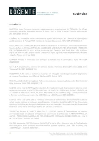140 Form. Doc., Belo Horizonte, v. 04, n. 07, p. 126-140, jul./dez. 2012.
Disponível em http://formacaodocente.autenticaeditora.com.br
REFERÊNCIAS
BARROSO, João. Formação, projecto e desenvolvimento organizacional. In: CANÁRIO, Rui. (Org.).
Formação e situações de trabalho. Porto/POR: Porto, 1997. p. 61-78. (Coleção “Ciências da Educação”,
25). ISBN 972-0-34125-4.
CANÁRIO, Rui. Gestão da escola: como elaborar o plano de formação?. In: Cadernos de organização e
gestão escolar, v. 3. Portugal/POR: Instituto de Inovação Educacional, 1995. ISBN 972-9380-83-X.
GAMA, Maria Eliza;TERRAZZAN, Eduardo Adolfo. Características da Formação Continuada nas Diferentes
Regiões do País. In: REUNIÃO ANUAL DA ASSOCIAÇÃO NACIONAL DE PÓS-GRADUAÇÃO E PESQUISA
EM EDUCAÇÃO - ANPED, 30, 07 a 10 de outubro de 2007, Caxambu, MG, Brasil. Atas... 18p. (CD-Rom,
arq <GT08-3846--Int.pdf>. Disponível em: <http://www.anped.org.br/reunioes/30ra/trabalhos/GT08-3846-
-Int.pdf>. Acesso em: 4 fev. 2009)
GARRETT, Annette. A entrevista, seus princípios e métodos. Rio de Janeiro/BRA: AGIR, 1967. ISBN
8522000433
GATTI, B. A. Grupo focal na pesquisa em Ciências Sociais e Humanas. Brasília/BRA: Líber, 2005. (Série
“Pesquisa”, 10). ISBN 85-98843-11-3.
HUBERMAN, A. M. Como se realizam as mudanças em educação: subsídios para o estudo do problema
de inovação. Tradução de Jamir Martins. São Paulo/BRA: Cultrix, 1973.
PEREIRA, Júlio Emílio D. Formação de Professores: pesquisas, representações e poder. Belo Horizonte/
BRA: Autêntica, 2000. ISBN 85.86583.72.3.
SANTOS, Maria Eliza G.; TERRAZZAN, Eduardo A. Formação continuada de professores: algumas sinali-
zações metodológicas. In: ENCONTRO NACIONAL DE DIDÁTICA E PRÁTICA DE ENSINO – ENDIPE, 13,
23 a 26 Abr. de 2006, UFPE, Recife, PE, Brasil. MONTEIRO SILVA, Aida Maria (Org.). Conhecimento Local
e Conhecimento Universal. Anais... 9p. (CD-ROM, arq. <2464-1.doc>). ISBN 85-0068-3.
SANTOS, Maria Eliza Gama: (2007). Formação continuada de professores e desenvolvimento institucio-
nal de escolas públicas: articulações, possibilidades e limitações. Santa Maria/BR: UFSM. Dissertação
(Mestrado em Educação) - Programa de Pós-Graduação em Educação, Centro de Educação, Universidade
Federal de Santa Maria. (Orientação de Prof. Dr. Eduardo A. Terrazzan).
TERRAZZAN, Eduardo A.; SANTOS, Maria Eliza G.; LISOVSKI, Lisandra A. Desigualdades nas relações
universidade-escola em ações de formação inicial e continuada de professores. In: REUNIÃO ANUAL DA
ANPED – ASSOCIAÇÃO NACIONAL DE PÓS-GRADUAÇÃO E PESQUISA EM EDUCAÇÃO, 28., 16 a 19
de Out. de 2005, Caxambu, MG, Brasil.
CALDAS, Alessandra; RIBEIRO, Luciene; CARNEIRO,Tarsila M. (Org.). Quarenta anos de Pós-Graduação
em Educação no Brasil: produção de conhecimentos, poderes e práticas’. Atas... 21p. (CD-ROM, arq.
<t0814798.pdf>). ISBN 85-86392-15-4.
 