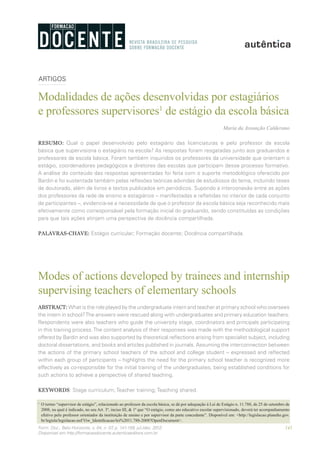 141Form. Doc., Belo Horizonte, v. 04, n. 07, p. 141-159, jul./dez. 2012.
Disponível em http://formacaodocente.autenticaeditora.com.br
ARTIGOS
Modalidades de ações desenvolvidas por estagiários
e professores supervisores1
de estágio da escola básica
Maria da Assunção Calderano
RESUMO: Qual o papel desenvolvido pelo estagiário das licenciaturas e pelo professor da escola
básica que supervisiona o estagiário na escola? As respostas foram resgatadas junto aos graduandos e
professores da escola básica. Foram também inquiridos os professores da universidade que orientam o
estágio, coordenadores pedagógicos e diretores das escolas que participam desse processo formativo.
A análise do conteúdo das respostas apresentadas foi feita com o suporte metodológico oferecido por
Bardin e foi sustentada também pelas reflexões teóricas advindas de estudiosos do tema, incluindo teses
de doutorado, além de livros e textos publicados em periódicos. Supondo a interconexão entre as ações
dos professores da rede de ensino e estagiários – manifestadas e refletidas no interior de cada conjunto
de participantes –, evidencia-se a necessidade de que o professor da escola básica seja reconhecido mais
efetivamente como corresponsável pela formação inicial do graduando, sendo constituídas as condições
para que tais ações atinjam uma perspectiva de docência compartilhada.
PALAVRAS-CHAVE: Estágio curricular; Formação docente; Docência compartilhada.
Modes of actions developed by trainees and internship
supervising teachers of elementary schools
ABSTRACT: What is the role played by the undergraduate intern and teacher at primary school who oversees
the intern in school?The answers were rescued along with undergraduates and primary education teachers.
Respondents were also teachers who guide the university stage, coordinators and principals participating
in this training process.The content analysis of their responses was made with the methodological support
offered by Bardin and was also supported by theoretical reflections arising from specialist subject, including
doctoral dissertations, and books and articles published in journals. Assuming the interconnection between
the actions of the primary school teachers of the school and college student – expressed and reflected
within each group of participants – highlights the need for the primary school teacher is recognized more
effectively as co-responsible for the initial training of the undergraduates, being established conditions for
such actions to achieve a perspective of shared teaching.
KEYWORDS: Stage curriculum; Teacher training; Teaching shared.
1
	 O termo “supervisor de estágio”, relacionado ao professor da escola básica, se dá por adequação à Lei de Estágio n. 11.788, de 25 de setembro de
2008, na qual é indicado, no seu Art. 3º, inciso III, & 1º que “O estágio, como ato educativo escolar supervisionado, deverá ter acompanhamento
efetivo pelo professor orientador da instituição de ensino e por supervisor da parte concedente”. Disponível em: <http://legislacao.planalto.gov.
br/legisla/legislacao.nsf/Viw_Identificacao/lei%2011.788-2008?OpenDocument>.
 