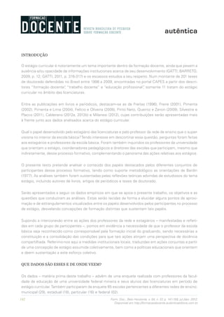 142 Form. Doc., Belo Horizonte, v. 04, n. 07, p. 141-159, jul./dez. 2012.
Disponível em http://formacaodocente.autenticaeditora.com.br
INTRODUÇÃO
O estágio curricular é notoriamente um tema importante dentro da formação docente, ainda que pesem a
ausência e/ou opacidade de informações institucionais acerca de seu desenvolvimento (GATTI; BARRETO,
2009, p. 12; GATTI, 2011, p. 316-317) e os escassos estudos a seu respeito. Num montante de 201 teses
de doutorado defendidas no Brasil entre 1998 a 2009, encontradas no portal CAPES a partir dos descri-
tores “formação docente”, “trabalho docente” e “educação profissional”, somente 11 tratam do estágio
curricular no âmbito das licenciaturas.
Entre as publicações em livros e periódicos, destacam-se as de Freitas (1996), Freire (2001), Pimenta
(2002), Pimenta e Lima (2004), Felício e Oliveira (2008), Pinto Neto, Queiroz e Zanon (2009), Silvestre e
Placco (2011), Calderano (2012a, 2012b) e Milanesi (2012), cujas contribuições serão apresentadas mais
à frente junto aos dados analisados acerca do estágio curricular.
Qual o papel desenvolvido pelo estagiário das licenciaturas e pelo professor da rede de ensino que o super-
visiona no interior da escola básica?Tendo interesse em descortinar essa questão, perguntas foram feitas
aos estagiários e professores da escola básica. Foram também inquiridos os professores da universidade
que orientam o estágio, coordenadores pedagógicos e diretores das escolas que participam, mesmo que
indiretamente, desse processo formativo, complementando o panorama das ações relativas aos estágios.
O presente texto pretende analisar o conteúdo dos papéis destacados pelos diferentes conjuntos de
participantes desse processo formativo, tendo como suporte metodológico as orientações de Bardin
(1977). As análises também foram sustentadas pelas reflexões teóricas advindas de estudiosos do tema
estágio, incluindo autores de livros, artigos de periódicos e teses de doutorado.
Serão apresentados a seguir os dados empíricos em que se apoia o presente trabalho, os objetivos e as
questões que conduziram as análises. Estas serão tecidas de forma a elucidar alguns pontos de aproxi-
mação e de estrangulamentos visualizados entre os papéis desenvolvidos pelos participantes no processo
de estágio, desvelando concepções de formação distintas que sustentam tais papéis.
Supondo a interconexão entre as ações dos professores da rede e estagiários – manifestadas e refleti-
das em cada grupo de participantes –, pomos em evidência a necessidade de que o professor da escola
básica seja reconhecido como corresponsável pela formação inicial do graduando, sendo necessárias a
constituição e a consolidação das condições para que tais ações atinjam uma perspectiva de docência
compartilhada. Referimo-nos aqui a medidas institucionais locais, traduzidas em ações conjuntas a partir
de uma concepção de estágio assumida coletivamente, bem como a políticas educacionais que orientem
e deem sustentação a este esforço coletivo.
QUE DADOS SÃO ESSES E DE ONDE VEEM?
Os dados – matéria prima deste trabalho – advêm de uma enquete realizada com professores da facul-
dade de educação de uma universidade federal mineira e seus alunos das licenciaturas em período de
estágio curricular.Também participaram da enquete 65 escolas pertencentes a diferentes redes de ensino:
municipal (29), estadual (18), particular (16) e federal (02).
 