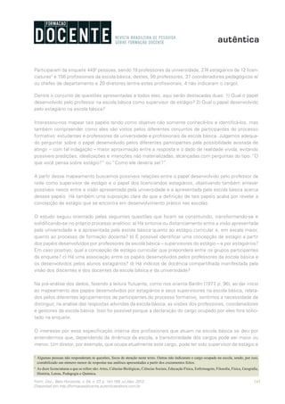 143Form. Doc., Belo Horizonte, v. 04, n. 07, p. 141-159, jul./dez. 2012.
Disponível em http://formacaodocente.autenticaeditora.com.br
Participaram da enquete 4492
pessoas, sendo 19 professores da universidade, 274 estagiários de 12 licen-
ciaturas3
e 156 profissionais da escola básica; destes, 95 professores, 37 coordenadores pedagógicos e/
ou chefes de departamento e 20 diretores (entre estes profissionais, 4 não indicaram o cargo).
Dentre o conjunto de questões apresentadas a todos eles, aqui serão destacadas duas: 1) Qual o papel
desenvolvido pelo professor na escola básica como supervisor de estágio? 2) Qual o papel desenvolvido
pelo estagiário na escola básica?
Interessou-nos mapear tais papéis tendo como objetivo não somente conhecê-los e identificá-los, mas
também compreender como eles são vistos pelos diferentes conjuntos de participantes do processo
formativo: estudantes e professores da universidade e profissionais da escola básica. Julgamos adequa-
do perguntar sobre o papel desenvolvido pelos diferentes participantes pela possibilidade avistada de
atingir – com tal indagação – maior aproximação entre a resposta e o dado de realidade vivida, evitando
possíveis predições, idealizações e intenções não materializadas, alcançadas com perguntas do tipo: “O
que você pensa sobre estágio?” ou “Como ele deveria ser?”.
A partir desse mapeamento buscamos possíveis relações entre o papel desenvolvido pelo professor da
rede como supervisor de estágio e o papel dos licenciandos estagiários, objetivando também antever
possíveis nexos entre a visão apresentada pela universidade e a apresentada pela escola básica acerca
desses papéis. Há também uma suposição clara de que a definição de tais papéis acaba por revelar a
concepção de estágio que se encontra em desenvolvimento prático nas escolas.
O estudo seguiu orientado pelas seguintes questões que foram se constituindo, transformando-se e
solidificando-se no próprio processo analítico: a) Há sintonia ou distanciamento entre a visão apresentada
pela universidade e a apresentada pela escola básica quanto ao estágio curricular e, em escala maior,
quanto ao processo de formação docente? b) É possível identificar uma concepção de estágio a partir
dos papéis desenvolvidos por professores da escola básica – supervisores do estágio – e por estagiários?
Em caso positivo, qual a concepção de estágio curricular que prepondera entre os grupos participantes
da enquete? c) Há uma associação entre os papéis desenvolvidos pelos professores da escola básica e
os desenvolvidos pelos alunos estagiários? d) Há indícios de docência compartilhada manifestada pela
visão dos discentes e dos docentes da escola básica e da universidade?
Na pré-análise dos dados, fazendo a leitura flutuante, como nos orienta Bardin (1977, p. 96), ao dar início
ao mapeamento dos papéis desenvolvidos por estagiários e seus supervisores na escola básica, relata-
dos pelos diferentes agrupamentos de participantes do processo formativo, sentimos a necessidade de
distinguir, na análise das respostas advindas da escola básica, as visões dos professores, coordenadores
e gestores da escola básica. Isso foi possível porque a declaração do cargo ocupado por eles fora solici-
tado na enquete.
O interesse por essa especificação interna dos profissionais que atuam na escola básica se deu por
entendermos que, dependendo da dinâmica da escola, a transitoriedade dos cargos pode ser maior ou
menor. Um diretor, por exemplo, que ocupa atualmente este cargo, pode ter sido supervisor de estágio e
2
	 Algumas pessoas não responderam às questões, focos de atenção neste texto. Outras não indicaram o cargo ocupado na escola, sendo, por isso,
contabilizado um número menor de respostas nas análises apresentadas a partir dos cruzamentos feitos.
3
	 As doze licenciaturas a que se refere são:Artes, Ciências Biológicas, Ciências Sociais, Educação Física, Enfermagem, Filosofia, Física, Geografia,
História, Letras, Pedagogia e Química.
 