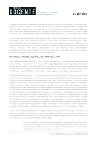 144 Form. Doc., Belo Horizonte, v. 04, n. 07, p. 141-159, jul./dez. 2012.
Disponível em http://formacaodocente.autenticaeditora.com.br
vice-versa. Além do que, dependendo ainda da dinâmica institucional, mesmo em cargos distintos, esses
professores-gestores acabam assumindo alguma parcela de responsabilidade perante o estágio, seja
definindo a sala de aula em que os estagiários vão se inserir, seja orientando a conduta do estagiário na
escola, seja, ainda, avaliando-o. Admitimos também que o lugar institucional ocupado por cada um pode
influenciar a visão sobre o estágio, podendo esta interferir em sua condução e seu desenvolvimento prático.
A busca pela especificação das visões apresentadas no interior da escola se deu também por entender
que, sendo a docência base do trabalho docente, o olhar sobre o processo de formação inicial – identi-
ficado pelo desenvolvimento do estágio no campo – mereceria atenção de todos os envolvidos na ins-
tituição educacional. Com isso, foi possível identificar a visão daqueles que participam diretamente do
processo – professor em sala de aula – e daqueles que, numa espécie de visão externa – coordenadores
pedagógicos e diretores da instituição – veem-no um pouco mais distante, facilitando a compreensão do
fenômeno pelo entrecruzamento de olhares e perspectivas.
COMO FORAM PROCESSADOS OS DADOS SOBRE O ESTÁGIO?
Seguindo as orientações de Bardin (1977, p. 95-141), procedemos à organização da análise, passando
pela pré-análise – marcada por leitura flutuante, formulação das hipóteses, elaboração dos indicadores e
preparação do material –, pela exploração do material – aqui foram tomadas as decisões emergentes da
fase anterior – e pelo tratamento dos resultados. Constituímos o processo de codificação, categorização
e inferências – desenvolvido em meio à análise –, cujos aspectos centrais serão aqui destacados.
Compartilhando com Bardin (1977, p. 38) a ideia de que “o interesse não reside na descrição dos conteúdos,
mas sim no que estes nos poderão ensinar após serem tratados [...] relativamente a outras coisas”, cuida-
mos de observar as respostas colocando em evidência o local a partir do qual o interlocutor se apresenta,
distinguindo, portanto, os registros apresentados por cada grupo participante do processo. Suspeitamos
também que as informações apresentadas pelos respondentes da enquete não somente guardam relação
com a posição ocupada pelo emissário, mas também são demarcadas pelo conhecimento do destinatário da
enquete.Todos foram informados que o levantamento feito partiu da coordenação de estágio da instituição,
com o objetivo claro de mapear ações desenvolvidas, as condições de sua realização e seu aprimoramento.
Isso justifica, por exemplo, o grande número de professores, coordenadores e diretores das escolas que
responderam à enquete, revelando a importância de maior aproximação entre a universidade e a escola.
Parece justificar também uma avaliação mais positiva por parte da escola – envolvendo os três subconjun-
tos: diretores, coordenadores e professores – frente à avaliação apresentada pela universidade – alunos
estagiários e professores da faculdade de educação. É como se houvesse o reconhecimento do empenho
na busca de aproximação, e, portanto, a avaliação deveria, pelo menos a princípio, não ser tão “dura”.
Através da leitura flutuante observamos que por detrás dos papéis indicados pelos participantes da en-
quete, desenvolvidos respectivamente pelo professor da escola básica e pelo estagiário, emergiam con-
cepções diferenciadas de estágio curricular. Tais concepções foram se evidenciando a partir do processo
de codificação que, de acordo com Bardin (1977, p. 103),
[...] corresponde a uma transformação – efetuada segundo regras precisas – dos dados brutos
do texto, transformação esta que, por recorte, agregação e enumeração, permite atingir uma
representação de conteúdo, ou da sua expressão, suscetível de esclarecer o analista acerca
das características do texto, que podem servir de índices.
 