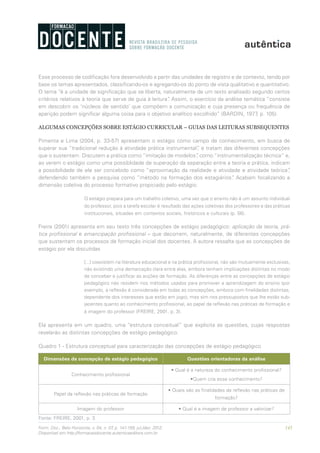 145Form. Doc., Belo Horizonte, v. 04, n. 07, p. 141-159, jul./dez. 2012.
Disponível em http://formacaodocente.autenticaeditora.com.br
Esse processo de codificação fora desenvolvido a partir das unidades de registro e de contexto, tendo por
base os temas apresentados, classificando-os e agregando-os do ponto de vista qualitativo e quantitativo.
O tema “é a unidade de significação que se liberta, naturalmente de um texto analisado segundo certos
critérios relativos à teoria que serve de guia à leitura”. Assim, o exercício da análise temática “consiste
em descobrir os ‘núcleos de sentido’ que compõem a comunicação e cuja presença ou frequência de
aparição podem significar alguma coisa para o objetivo analítico escolhido” (BARDIN, 1977, p. 105).
ALGUMAS CONCEPÇÕES SOBRE ESTÁGIO CURRICULAR – GUIAS DAS LEITURAS SUBSEQUENTES
Pimenta e Lima (2004, p. 33-57) apresentam o estágio como campo de conhecimento, em busca de
superar sua “tradicional redução à atividade prática instrumental”, e tratam das diferentes concepções
que o sustentam. Discutem a prática como “imitação de modelos”, como “instrumentalização técnica” e,
ao verem o estágio como uma possiblidade de superação da separação entre a teoria e prática, indicam
a possibilidade de ele ser concebido como “aproximação da realidade e atividade e atividade teórica”,
defendendo também a pesquisa como “método na formação dos estagiários”. Acabam focalizando a
dimensão coletiva do processo formativo propiciado pelo estágio:
O estágio prepara para um trabalho coletivo, uma vez que o ensino não é um assunto individual
do professor, pois a tarefa escolar é resultado das ações coletivas dos professores e das práticas
institucionais, situadas em contextos sociais, históricos e culturais (p. 56).
Freire (2001) apresenta em seu texto três concepções de estágio pedagógico: aplicação da teoria, prá-
tica profissional e emancipação profissional – que decorrem, naturalmente, de diferentes concepções
que sustentam os processos de formação inicial dos docentes. A autora ressalta que as concepções de
estágio por ela discutidas
[...] coexistem na literatura educacional e na prática profissional, não são mutuamente exclusivas,
não existindo uma demarcação clara entre elas, embora tenham implicações distintas no modo
de conceber e justificar as acções de formação. As diferenças entre as concepções de estágio
pedagógico não residem nos métodos usados para promover a aprendizagem do ensino (por
exemplo, a reflexão é considerada em todas as concepções, embora com finalidades distintas,
dependente dos interesses que estão em jogo), mas sim nos pressupostos que lhe estão sub-
jacentes quanto ao conhecimento profissional, ao papel da reflexão nas práticas de formação e
à imagem do professor (FREIRE, 2001, p. 3).
Ela apresenta em um quadro, uma “estrutura conceitual” que explicita as questões, cujas respostas
revelarão as distintas concepções de estágio pedagógico.
Quadro 1 - Estrutura conceptual para caracterização das concepções de estágio pedagógico
Dimensões da concepção de estágio pedagógico Questões orientadoras da análise
Conhecimento profissional
• Qual é a natureza do conhecimento profissional?
•Quem cria esse conhecimento?
Papel da reflexão nas práticas de formação
• Quais são as finalidades da reflexão nas práticas de
formação?
Imagem do professor • Qual é a imagem de professor a valorizar?
Fonte: FREIRE, 2001, p. 3.
 