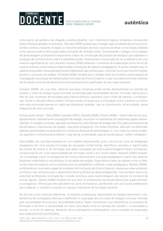 147Form. Doc., Belo Horizonte, v. 04, n. 07, p. 141-159, jul./dez. 2012.
Disponível em http://formacaodocente.autenticaeditora.com.br
como ponto de partida e de chegada a prática docente, num movimento espiral, tornando-a enriquecida
pelas reflexões geradas no processo. Mendes (2005) propõe que o estágio seja concebido de forma a trans-
cender a prática enquanto imitação ou instrumentalização técnica, e que se constitua numa relação dialética
entre teoria e prática demarcada pelos princípios da reflexão crítica. Compreende o estágio como espaço
de aprendizagem profissional e argumenta a favor da constituição de projetos de estágios que viabilizem a
produção de conhecimento sobre a realidade escolar, favorecendo a construção do ser professor e de uma
vivência significativa do ciclo docente. Aroeira (2009) defende o ambiente de colaboração como forma de
superar práticas conservadoras relacionadas à produção de saberes pedagógicos. A autora ressalta que os
saberes produzidos nessa perspectiva de colaboração são processuais, sofrendo contínuas transformações
durante o processo de estágio. Amantéa (2004) ressalta que o estágio deve se constituir como espaço de
investigação e produção de saberes pela Instituição do Ensino Superior, e que esta deve promover políticas
de formação contínua de desenvolvimento profissional e qualificação do seu corpo docente.
Campos (2006), em sua tese, observa que boas iniciativas estão sendo desenvolvidas no sentido de
superar a visão do estágio supervisionado sustentado pela racionalidade técnica. Contudo, alerta para o
fato de que iniciativas demarcadas pela prática reflexiva coexistem com a falta de clareza e compreen-
são frente à natureza dessa prática. Campos ainda constata que a articulação entre a prática e a teoria
tem sido promovida apenas em algumas disciplinas isoladas, não se constituindo, tal articulação, parte
integrante do eixo curricular.
Outras quatro teses – Silva (2005); Azevedo (2007); Bastião (2009); Silveira (2008) – trazem elementos que,
apresentando indiretamente concepções de estágio, anunciam a importância dos diferentes papéis desen-
volvidos no estágio curricular, seja pelos professores orientadores de estágio das IES, pelos professores da
escola básica, supervisores de estágio, seja pelos estagiários. De modos distintos, valorizam os diferentes
saberes apresentados e construídos em contextos diversos de aprendizagem e, com maior ou menor evidên-
cia, apontam a influencia do professor – seja ele da universidade, seja da escola básica – sobre o estagiário.
Silva (2005), em sua tese baseada em um trabalho desenvolvido junto a alunos do curso de Pedagogia
estagiários em uma escola municipal de educação fundamental, identificou sentidos e significados
de prática de ensino e de formação que delas [situações de ensino-aprendizagem] foram emergindo,
constituindo-se em ricas oportunidades de formação inicial e em continuidade. Azevedo (2007) propôs-
-se a investigar como os estagiários de música desenvolvem sua ação pedagógica a partir dos saberes
docentes mobilizados e socializados na atividade de estágio. Argumenta a favor da relação entre os dife-
rentes tipos de saberes como condição para se estabelecer e efetivar a ação pedagógica. Bastião (2009),
enfatizando em sua tese o papel do professor da Instituição do Ensino Superior, atesta que esse professor
contribuiu não somente para o desenvolvimento profissional do(a) estagiário(a), mas também para o do
próprio(a) professor(a) orientador(a), e ainda contribuiu para a aprendizagem dos alunos no contexto da
escola regular. Silveira (2008) focaliza em sua tese os professores da escola básica que supervisionam
os estagiários. Afirma que eles percebem-se como formadores, partilhando com os futuros professores
seus saberes, e creditam à escola um espaço importante de formação docente.
De formas e com nuances diferentes, os estudos e pesquisas relacionados ao estágio descrevem a co-
existência de concepções distintas e defendem a superação de uma visão do estágio curricular marcada
pela racionalidade técnica e/ou racionalidade prática.Todos reconhecem sua importância no processo de
formação e afirmam a necessidade de maior articulação entre os campos de trabalho – universidade e
escola – e entre os saberes, deixando clara a perspectiva interdisciplinar como condição de superação
dos isolacionismos encontrados.
 