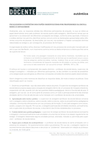 148 Form. Doc., Belo Horizonte, v. 04, n. 07, p. 141-159, jul./dez. 2012.
Disponível em http://formacaodocente.autenticaeditora.com.br
FOCALIZANDO O CONTEÚDO DOS PAPÉIS DESENVOLVIDOS POR PROFESSORES DA ESCOLA
BÁSICA E ESTAGIÁRIOS
Analisando, pois, as respostas obtidas dos diferentes participantes da enquete, no que se refere ao
papel desenvolvido tanto pelo professor da escola quanto pelo estagiário, identificamos temas que se
aproximam e se distanciam de diferentes concepções de estágio, conforme antes apontado. A leitura e
a análise atentas nos permitiu identificar pontos comuns entre as declarações apresentadas pelos dife-
rentes conjuntos de pessoas. As descrições, por sua vez, nos ajudaram a mapear concepções distintas
relacionadas ao estágio e, por conseguinte, ao processo de formação.
A organização da análise sofreu diversas modificações em seu processo de construção marcado pelo vai
vem a que nos fala Bardin, num movimento contínuo entre os dados empíricos e a teoria que lhes serve
de suporte de leitura:
Há muitas vezes uma passagem incessante do corpo teórico (hipóteses, resultados) que se
enriquece e se transforma progressivamente, às técnicas que se aperfeiçoam pouco a pouco
(lista de categorias, grelhas de análise, matrizes, modelos). Este vai vem contínuo, possibilita
facilmente a compreensão da frequente impressão de dificuldade no começo da análise, pois
que nunca se sabe exatamente “por que ponta começar” (BARDIN, 1977, p. 30).
O esforço em buscar a compreensão dos papéis distintos – professor da escola básica, supervisor de
estágio e estagiário –, indicados por diferentes participantes, se deu também no sentido de possibilitar
uma categorização que abrigasse as diferentes concepções extraídas dos diversos papéis desenvolvidos.
Assim chegamos a sete maneiras de classificar as respostas dadas, de modo a traduzir as práticas. Essa
classificação assim se mostra:
1.	 Docência compartilhada – aqui são observados indícios de práxis. O supervisor do estagiário (professor da
escola básica) propicia espaço para a atuação do estagiário dentro de um processo de iniciação à docência,
cooperando com ele, atuando com ele nas questões didático-pedagógicas, dentro e fora da sala de aula. O
estagiário, por sua vez, se vê como parte do processo como um todo e participa ativamente das diversas
atividades dentro e fora da sala de aula numa interação com o professor da escola e da universidade.
2.	 Aproximação entre teoria e prática – o supervisor do estagiário (professor da escola básica) conversa
com o estagiário sobre a docência, sobre a escola, sobre os alunos, sobre os procedimentos pedagógicos
utilizados, contribuindo efetivamente com seu processo de formação. É visto pelo estagiário como mestre,
modelo, exemplo a ser seguido. Por sua vez, o estagiário participa das atividades escolares, pontualmente,
sob a supervisão do professor da escola, e atua dentro dos limites estabelecidos no processo.
3.	 Contato inicial com a prática pedagógica – supervisor do estágio (professor da escola básica) acompanha
o estagiário; orienta pontualmente suas atividades circunscritas ao tempo e ao espaço regulamentar do
estágio. O estagiário desenvolve alguma atividade pontual, solicitada, indicada ou permitida pelo super-
visor – professor da escola básica.
4.	 Espaço para avaliação da escola/professor – o professor da escola básica se sente ameaçado com a
presença do estagiário. Há questionamentos sobre sua presença. Por sua vez, o estagiário registra os
acontecimentos para depois descrever e denunciar os “problemas” observados em relação ao professor
ou à escola, de modo geral.
 