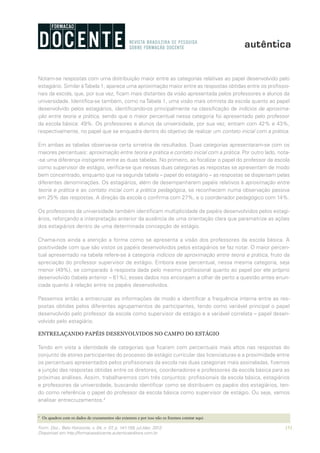 151Form. Doc., Belo Horizonte, v. 04, n. 07, p. 141-159, jul./dez. 2012.
Disponível em http://formacaodocente.autenticaeditora.com.br
Notam-se respostas com uma distribuição maior entre as categorias relativas ao papel desenvolvido pelo
estagiário. Similar àTabela 1, aparece uma aproximação maior entre as respostas obtidas entre os profissio-
nais da escola, que, por sua vez, ficam mais distantes da visão apresentada pelos professores e alunos da
universidade. Identifica-se também, como na Tabela 1, uma visão mais otimista da escola quanto ao papel
desenvolvido pelos estagiários, identificando-os principalmente na classificação de indícios de aproxima-
ção entre teoria e prática, sendo que o maior percentual nessa categoria foi apresentado pelo professor
da escola básica: 49%. Os professores e alunos da universidade, por sua vez, entram com 42% e 43%,
respectivamente, no papel que se enquadra dentro do objetivo de realizar um contato inicial com a prática.
Em ambas as tabelas observa-se certa simetria de resultados. Duas categorias apresentaram-se com os
maiores percentuais: aproximação entre teoria e prática e contato inicial com a prática. Por outro lado, nota-
-se uma diferença instigante entre as duas tabelas. No primeiro, ao focalizar o papel do professor da escola
como supervisor de estágio, verifica-se que nessas duas categorias as respostas se apresentam de modo
bem concentrado, enquanto que na segunda tabela – papel do estagiário – as respostas se dispersam pelas
diferentes denominações. Os estagiários, além de desempenharem papéis relativos à aproximação entre
teoria e prática e ao contato inicial com a prática pedagógica, se reconhecem numa observação passiva
em 25% das respostas. A direção da escola o confirma com 27%, e o coordenador pedagógico com 14%.
Os professores da universidade também identificam multiplicidade de papéis desenvolvidos pelos estagi-
ários, reforçando a interpretação anterior da ausência de uma orientação clara que parametrize as ações
dos estagiários dentro de uma determinada concepção de estágio.
Chama-nos ainda a atenção a forma como se apresenta a visão dos professores da escola básica. A
positividade com que são vistos os papéis desenvolvidos pelos estagiários se faz notar. O maior percen-
tual apresentado na tabela refere-se à categoria indícios de aproximação entre teoria e prática, fruto da
apreciação do professor supervisor de estágio. Embora esse percentual, nessa mesma categoria, seja
menor (49%), se comparado à resposta dada pelo mesmo profissional quanto ao papel por ele próprio
desenvolvido (tabela anterior – 61%), esses dados nos encorajam a olhar de perto a questão antes enun-
ciada quanto à relação entre os papéis desenvolvidos.
Passemos então a entrecruzar as informações de modo a identificar a frequência interna entre as res-
postas obtidas pelos diferentes agrupamentos de participantes, tendo como variável principal o papel
desenvolvido pelo professor da escola como supervisor de estágio e a variável correlata – papel desen-
volvido pelo estagiário.
ENTRELAÇANDO PAPÉIS DESENVOLVIDOS NO CAMPO DO ESTÁGIO
Tendo em vista a identidade de categorias que ficaram com percentuais mais altos nas respostas do
conjunto de atores participantes do processo de estágio curricular das licenciaturas e a proximidade entre
os percentuais apresentados pelos profissionais da escola nas duas categorias mais assinaladas, fizemos
a junção das respostas obtidas entre os diretores, coordenadores e professores da escola básica para as
próximas análises. Assim, trabalharemos com três conjuntos: profissionais da escola básica, estagiários
e professores da universidade, buscando identificar como se distribuem os papéis dos estagiários, ten-
do como referência o papel do professor da escola básica como supervisor de estágio. Ou seja, vamos
analisar entrecruzamentos.4
4
	 Os quadros com os dados de cruzamentos são extensos e por isso não os fizemos constar aqui.
 