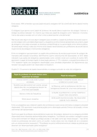 153Form. Doc., Belo Horizonte, v. 04, n. 07, p. 141-159, jul./dez. 2012.
Disponível em http://formacaodocente.autenticaeditora.com.br
Entre esses, 46% entendem que seu papel enquanto estagiário tem se constituído dentro dessa mesma
categoria.
O estagiário que aponta como papel do professor da escola básica (supervisor de estágio) “orientar o
estágio na prática realizada” é o mesmo que indica seu papel de estagiário como “observar o funciona-
mento das aulas e escolas com um olhar critico e desempenhar uma demanda”.
Não houve caso algum em que algum estagiário que considerou o papel do professor da escola (supervi-
sor de estágio) como atividade dispensável ou atuação burocrática tivesse apresentado seu próprio papel
de estagiário como algo encaixado na docência compartilhada ou na aproximação entre teoria e prática.
Tal observação reforça a ideia da sintonia entre papéis desenvolvidos por professores da escola básica
(supervisores de estágio) e licenciandos estagiários.
Entre os estagiários que apontaram os papéis dos professores da escola (supervisores de estágio) de-
marcados pela atuação burocrática, identificamos quatro subconjuntos de associações: a) 33% deles
indicaram suas ações de estagiários caracterizadas como contato inicial com a prática; b) outros 33%
apontaram o papel do estágio ligado à observação passiva; c) 17% indicaram a atuação burocrática e d)
17% revelaram ações dos estagiários classificadas como atividade dispensável. Os depoimentos que
retratam tais papéis podem ser observados no Quadro 3.
Quadro 3 – Cruzamento de papéis desenvolvidos no estágio curricular na visão dos estagiários
Papel do professor da escola básica como
supervisor de estágio
Papel do estagiário
Autoriza assistir a suas aulas e propor
atividades.
a) Conhecer o ambiente escolar, discutir
problemas e propor aulas.
Acredito que eles aceitam por aceitar, porque
depois eles não nos [estagiários] deixam ter
uma maior participação.
b) Observar, pois os professores não têm nos
[estagiários] deixado ter uma maior participação.
Assinar a folha de frequência.
c) Ajudar os professores a corrigir trabalhos e
ocupar mais uma carteira.
Muito pouco receptivo.
d) De auxílio durante as aulas, não desenvolve
nada de muito relevante.
Entre os estagiários que indicaram papéis dos professores supervisores alinhados à categoria atividade
dispensável, 72% apontaram suas próprias ações como observação passiva. Frente a tal situação, críticas
veementes são apresentadas.
Quanto ao papel do professor da escola básica (supervisor de estágio), destacamos na categoria atividade
dispensável estas respostas apresentadas pelos estagiários: “o professor que recebe o estagiário quase
nunca está orientado em relação ao estágio escolar, e não sabe como agir nessa situação”; “nas séries
iniciais os professores nos veem como um auxiliar, muitas vezes isso nos impede de ver o processo
com um distanciamento necessário”; “O professor se porta indiferentemente em relação às práticas que
deveriam ser desempenhadas pelos estagiários”.
 
