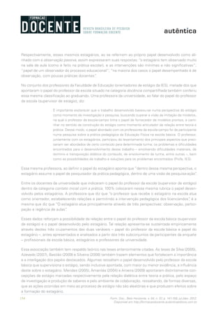 154 Form. Doc., Belo Horizonte, v. 04, n. 07, p. 141-159, jul./dez. 2012.
Disponível em http://formacaodocente.autenticaeditora.com.br
Respectivamente, esses mesmos estagiários, ao se referirem ao próprio papel desenvolvido como ali-
nhado com a observação passiva, assim expressaram suas respostas: “o estagiário tem observado muito
na sala de aula (como é feito na prática escolar), e as intervenções são mínimas e não significativas”;
“papel de um observador do processo educacional”; “na maioria dos casos o papel desempenhado é de
observação, com poucas práticas docentes”.
No conjunto dos professores da Faculdade de Educação (orientadores de estágio da IES), metade dos que
apontaram o papel do professor da escola situado na categoria docência compartilhada também conferiu
essa mesma classificação ao graduando. Uma professora da universidade, ao falar do papel do professor
da escola (supervisor de estágio), diz:
É importante esclarecer que o trabalho desenvolvido baseou-se numa perspectiva do estágio
como momento de investigação e pesquisa, buscando superar a visão da imitação de modelos,
na qual o professor da escola-campo tinha o papel de fornecedor de modelos prontos, e cami-
nhar no sentido da construção do estágio como momento articulador da relação entre teoria e
prática. Desse modo, o papel abordado com os professores da escola-campo foi de participante
numa pesquisa sobre a prática pedagógica da Educação Física na escola básica. O professor,
juntamente com os estagiários, participou do levantamento dos principais aspectos que preci-
sariam ser abordados de certo conteúdo para determinada turma; os problemas e dificuldades
encontrados para o desenvolvimento desse trabalho – envolvendo dificuldades materiais, de
domínio e transposição didática do conteúdo, de envolvimento da turma, entre outras –, bem
como as possibilidades de trabalho e soluções para os problemas encontrados (Profa. IES).
Essa mesma professora, ao definir o papel do estagiário aponta que “dentro dessa mesma perspectiva, o
estagiário assume o papel de pesquisador da prática pedagógica, dentro de uma visão de pesquisa-ação”.
Entre os docentes da universidade que indicaram o papel do professor da escola (supervisor de estágio)
dentro da categoria contato inicial com a prática, 100% colocaram nessa mesma rubrica o papel desen-
volvido pelos estagiários. A professora que diz que “o professor que recebe o estagiário na escola atua
como orientador, estabelecendo relações e permitindo a intervenção pedagógica dos licenciandos”, é a
mesma que diz que “O estagiário atua principalmente através de três perspectivas: observação, partici-
pação e regência de aulas”.
Esses dados reforçam a possibilidade da relação entre o papel do professor da escola básica (supervisor
de estágio) e o papel desenvolvido pelo estagiário. Tal relação apresenta-se sustentada empiricamente
através destes três cruzamentos das duas variáveis – papel do professor da escola básica e papel do
estagiário –, antes apresentados e analisados a partir dos três subconjuntos de participantes da enquete
– profissionais da escola básica, estagiários e professores da universidade.
Essa associação também tem respaldo teórico nas teses anteriormente citadas. As teses de Silva (2005),
Azevedo (2007), Bastião (2009) e Silveira (2008) também trazem elementos que fortalecem a importância
e a interligação dos papéis destacados. Algumas ressaltam o papel desenvolvido pelo professor da escola
básica que supervisiona o estágio, sendo inclusive apontada, com maior ou menor evidência, a influência
deste sobre o estagiário. Mendes (2005), Amantéa (2004) e Aroeira (2009) apontaram distintamente con-
cepções de estágio marcadas respectivamente pela relação dialética entre teoria e prática, pelo espaço
de investigação e produção de saberes e pelo ambiente de colaboração, ressaltando, de formas diversas,
que as ações ocorridas em meio ao processo de estágio não são aleatórias e que produzem efeitos sobre
a formação do estagiário.
 