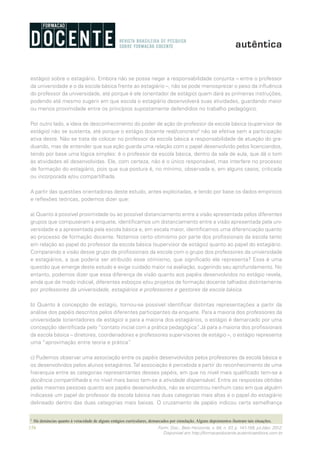 156 Form. Doc., Belo Horizonte, v. 04, n. 07, p. 141-159, jul./dez. 2012.
Disponível em http://formacaodocente.autenticaeditora.com.br
estágio) sobre o estagiário. Embora não se possa negar a responsabilidade conjunta – entre o professor
da universidade e o da escola básica frente ao estagiário –, não se pode menosprezar o peso da influência
do professor da universidade, até porque é ele (orientador de estágio) quem dará as primeiras instruções,
podendo até mesmo sugerir em que escola o estagiário desenvolverá suas atividades, guardando maior
ou menos proximidade entre os princípios supostamente defendidos no trabalho pedagógico.
Por outro lado, a ideia de desconhecimento do poder de ação do professor da escola básica (supervisor de
estágio) não se sustenta, até porque o estágio docente real/concreto5
não se efetiva sem a participação
ativa deste. Não se trata de colocar no professor da escola básica a responsabilidade de atuação do gra-
duando, mas de entender que sua ação guarda uma relação com o papel desenvolvido pelos licenciandos,
tendo por base uma lógica simples: é o professor da escola básica, dentro da sala de aula, que dá o tom
às atividades ali desenvolvidas. Ele, com certeza, não é o único responsável, mas interfere no processo
de formação do estagiário, pois que sua postura é, no mínimo, observada e, em alguns casos, criticada
ou incorporada e/ou compartilhada.
A partir das questões orientadoras deste estudo, antes explicitadas, e tendo por base os dados empíricos
e reflexões teóricas, podemos dizer que:
a) Quanto à possível proximidade ou ao possível distanciamento entre a visão apresentada pelos diferentes
grupos que compuseram a enquete, identificamos um distanciamento entre a visão apresentada pela uni-
versidade e a apresentada pela escola básica e, em escala maior, identificamos uma diferenciação quanto
ao processo de formação docente. Notamos certo otimismo por parte dos profissionais da escola tanto
em relação ao papel do professor da escola básica (supervisor de estágio) quanto ao papel do estagiário.
Comparando a visão desse grupo de profissionais da escola com o grupo dos professores da universidade
e estagiários, a que poderia ser atribuído esse otimismo, que significado ele representa? Essa é uma
questão que emerge deste estudo e exige cuidado maior na avaliação, sugerindo seu aprofundamento. No
entanto, podemos dizer que essa diferença de visão quanto aos papéis desenvolvidos no estágio revela,
ainda que de modo indicial, diferentes esboços e/ou projetos de formação docente talhados distintamente
por professores da universidade, estagiários e professores e gestores da escola básica.
b) Quanto à concepção de estágio, tornou-se possível identificar distintas representações a partir da
análise dos papéis descritos pelos diferentes participantes da enquete. Para a maioria dos professores da
universidade (orientadores de estágio) e para a maioria dos estagiários, o estágio é demarcado por uma
concepção identificada pelo “contato inicial com a prática pedagógica”. Já para a maioria dos profissionais
da escola básica – diretores, coordenadores e professores supervisores de estágio –, o estágio representa
uma “aproximação entre teoria e prática”.
c) Pudemos observar uma associação entre os papéis desenvolvidos pelos professores da escola básica e
os desenvolvidos pelos alunos estagiários.Tal associação é percebida a partir do reconhecimento de uma
hierarquia entre as categorias representantes desses papéis, em que no nível mais qualificado tem-se a
docência compartilhada e no nível mais baixo tem-se a atividade dispensável. Entre as respostas obtidas
pelas mesmas pessoas quanto aos papéis desenvolvidos, não se encontrou nenhum caso em que alguém
indicasse um papel do professor da escola básica nas duas categorias mais altas e o papel do estagiário
delineado dentro das duas categorias mais baixas. O cruzamento de papéis indicou certa semelhança
5
	 Há denúncias quanto à veracidade de alguns estágios curriculares, demarcados por simulação. Alguns depoimentos ilustram tais situações.
 