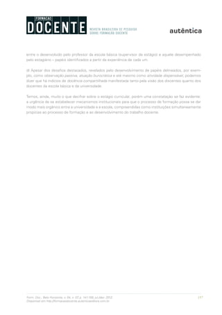 157Form. Doc., Belo Horizonte, v. 04, n. 07, p. 141-159, jul./dez. 2012.
Disponível em http://formacaodocente.autenticaeditora.com.br
entre o desenvolvido pelo professor da escola básica (supervisor de estágio) e aquele desempenhado
pelo estagiário – papéis identificados a partir da experiência de cada um.
d) Apesar dos desafios destacados, revelados pelo desenvolvimento de papéis delineados, por exem-
plo, como observação passiva, atuação burocrática e até mesmo como atividade dispensável, podemos
dizer que há indícios de docência compartilhada manifestada tanto pela visão dos discentes quanto dos
docentes da escola básica e da universidade.
Temos, ainda, muito o que decifrar sobre o estágio curricular, porém uma constatação se faz evidente:
a urgência de se estabelecer mecanismos institucionais para que o processo de formação possa se dar
modo mais orgânico entre a universidade e a escola, compreendidas como instituições simultaneamente
propícias ao processo de formação e ao desenvolvimento do trabalho docente.
 