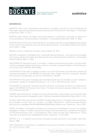 158 Form. Doc., Belo Horizonte, v. 04, n. 07, p. 141-159, jul./dez. 2012.
Disponível em http://formacaodocente.autenticaeditora.com.br
REFERÊNCIAS
AMANTÉA, Mara Lucia. Competências do professor no estágio curricular do curso de graduação de
Enfermagem segundo a percepção dos próprios docentes.Tese (Doutorado em Enfermagem) – Universidade
de São Paulo, 2004. 1v. 101 p.
AROEIRA, Kalline Pereira. O estágio como prática dialética e colaborativa: a produção de saberes por
futuros professores. Tese (Doutorado em Educação) – Universidade de São Paulo, 2009. 1v. 253p.
AZEVEDO, Maria Cristina de Carvalho Cascelli de. Os saberes docentes na ação pedagógica dos estagiá-
rios de música: dois estudos de caso.Tese (Doutorado em Música) – Universidade Federal do Rio Grande
do Sul, 2007. 1v. 448p.
BARDIN, Laurence. Análise de Conteúdo. Lisboa: Edições 70, 1977.
BASTIÃO, Zuraida Abud. A Abordagem Ame – Apreciação Musical Expressiva – como elemento de mediação
entre teoria e prática na formação de professores de música.Tese (Doutorado em Música) – Universidade
Federal da Bahia, 2009. 1v. 292p.
CALDERANO, M. Assunção (Coord). A formação, o trabalho dos docentes que atuam no ensino funda-
mental e a avaliação sistêmica das escolas mineiras: um estudo comparado. Relatório Final de Pesquisa.
Juiz de Fora: UFJF/ FAPEMIG, 2010a (885p).
CALDERANO, M. Assunção. O estágio curricular e os cursos de formação de professores: desafios de
uma proposta orgânica. In: CALDERANO, M. Assunção. (Org.). Estágio curricular: concepções, reflexões
teórico-práticas e proposições. Juiz de Fora: UFJF, 2012a, p. 237-260.
CALDERANO, M. Assunção. O estágio supervisionado para além de uma atividade curricular: avaliação e
proposições. Estudos em Avaliação Educacional, v. 23, n. 53, p. 250- 278, set./dez. 2012b.
CALDERANO, M. Assunção. Tipificação da Postura Docente: do emprego temporário ao intelectual en-
gajado. CALDERANO, M. Assunção. et al. (Orgs.). Formação continuada e pesquisa colaborativa. Juiz de
Fora: Editora da UFJF, 2013.
CAMPOS, Márcia Zendron de. A prática nos cursos de licenciatura: reestruturação curricular da formação
inicial.Tese (Doutorado em Educação/Currículo) – Pontifícia Universidade Católica de São Paulo, 2006. 1v. 131p.
FELICIO, Helena Maria dos Santos; OLIVEIRA, Ronaldo Alexandre de. A formação prática de professo-
res no estágio curricular. Educ. rev., Curitiba, n. 32, 2008. Disponível em: <http://www.scielo.br/scielo.
php?script=sci_arttext&pid=S0104-40602008000200015&lng=en&nrm=iso>. Acesso em: 18 out. 2010.
FREIRE, Ana Maria. Concepções orientadoras do processo de aprendizagem do ensino nos estágios
pedagógicos. Colóquio: modelos e práticas de formação inicial de professores, Faculdade de Psicologia e
de Ciências da Educação. Anais... Universidade de Lisboa. Lisboa, Portugal, 2001. Disponível em: <http://
www.educ.fc.ul.pt/recentes/ mpfip/pdfs/afreire.pdf>. Acesso em: 12 mar. 2003.
FREITAS, H. C. L. O trabalho como princípio articulador na prática de ensino e nos estágios. São Paulo:
Papirus, 1996.
GATTI, Bernardete A. O professor e a avaliação em sala de aula. Estudos em Avaliação Educacional, n.
27, p. 97-113, jan./jun. 2003.
 