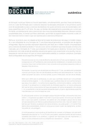 15Form. Doc., Belo Horizonte, v. 04, n. 07, p. 10-18, jul./dez. 2012.
Disponível em http://formacaodocente.autenticaeditora.com.br
da formação inicial que habilita os futuros diplomados, simultaneamente, para dois níveis de docência,
como é o caso da formação para o exercício docente na educação pré-escolar e nos primeiros quatro
anos de escolaridade ou para o exercício da docência nos quatro primeiros anos de escolaridade e em
áreas específicas dos 5º e 6º anos. Ou seja, as dúvidas são especialmente associadas aos cursos que
formando, simultaneamente, para o exercício em dois níveis de escolaridade diferentes, oferecem poucas
possibilidades para, no tempo que lhes é destinado, aprofundar as especificidades inerentes a cada um
dos níveis de ensino e sobre o que isso acarreta para o exercício profissional.
Refira-se, no entanto, que, em relação ao facto da formação de professores não seguir o modelo integra-
do, e ser antecedida de uma formação de 1º ciclo (licenciatura) generalista, as posições são de alguma
ambiguidade. Algumas opiniões expressam desacordo pelo facto de o modelo impedir uma preparação
para o exercício da docência desde o 1º ano do curso; outras consideram que essa situação constitui uma
mais-valia, por a formação do 1º ciclo, que antecede a formação para a docência, fornecer aos futuros
professores uma visão ampla de questões educacionais gerais e por proporcionar uma escolha mais es-
clarecida do nível de ensino em que os futuros diplomados poderão vir a exercer a docência. Exemplos
desta ambiguidade são as seguintes afirmações:
Esta estrutura que se criou vinda de Bolonha não está a ter os frutos que se esperava, ou seja,
comparando com a FP pré-Bolonha, eles (os estudantes) estabeleciam um paralelo entre a teoria
e a prática, havia maior conhecimento e maior consciência do que estava subjacente a cada um
daqueles níveis de ensino.
Por exemplo, no caso do curso de educação de infância e do 1º ciclo, que agora está compactado
numa só curso fica pior. Eles nem são educadores de infância nem são professores do 1º ciclo. Eles
acham que podem ser tudo e, na minha opinião, a curto e médio prazo, isto tem de ser alterado.
Acho que é difícil para os professores, eu acho que a profissão docente já é uma profissão
suficientemente exigente… [...] Eu considero que o professor deve ter bons conhecimentos e
aqui estou-me a referir [...] a conhecimento específico, conhecimento didático, conhecimento
curricular. E se pensarmos no conhecimento de conteúdo específico, os futuros professores
têm que ter bons conhecimentos de língua portuguesa, de história de geografia e de ciências
[...] e, convenhamos, a não ser que estes estudantes sejam um génio, alguma destas áreas fica
mais deficitária com uma formação tão curta.
Eu acho que pode constituir uma vantagem porque lhes permite fazer uma escolha mais cons-
ciente. [...] há pessoas que sabem muito bem o que é que querem, há outros que não sabem
bem o que é que querem, e portanto, isto poderia ser uma vantagem, porque eles às vezes
iam para educadores de infância ou para professores do primeiro ciclo, mas nem sabiam muito
bem por quê. Portanto, ao passarem por vários contextos, isso pode ajudar [...]. E mantém-lhes
aberta várias possibilidades, tendo em conta que as coisas mudam tão rapidamente, também
isso pode ser uma vantagem.
A minha perspetiva é que a escola vai ter benefícios se contratar um professor com este perfil
(habilitação para lecionar no 1º e no 2º ciclo), pois poderá, sobretudo quando não tem horários
completos para atribuir a um professor, ir jogando com duas áreas que são importantes [...]
Agora, se este profissional vai ter as competências necessárias? ... Duvido.
 