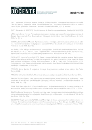 159Form. Doc., Belo Horizonte, v. 04, n. 07, p. 141-159, jul./dez. 2012.
Disponível em http://formacaodocente.autenticaeditora.com.br
GATTI, Bernardete A. Questão docente: formação, profissionalização, carreira e decisão política. In: CUNHA,
Célio da; SOUSA, José Vieira; SILVA, Maria Abádia da (Orgs.). Políticas públicas de educação na América
Latina: lições aprendidas e desafios. Campinas: Autores Associados, 2011. p. 303-345.
GATTI, Bernardete A.; BARRETO, Elba. Professores do Brasil: impasses e desafios. Brasília: UNESCO, 2009.
LIMA, Maria Divina Ferreira. Formação de docentes em serviço: o processo formativo da experiência de
Estagio Supervisionado. Tese (Doutorado em Educação) –Universidade Federal do Rio Grande do Norte,
2005. 1v. 341 p.
MENDES, Bárbara Maria Macedo. A prática de ensino e o estágio supervisionado na construção de sabe-
res e competências didático-pedagógicas: o caso da UFPI.Tese (Doutorado em Educação) – Universidade
Federal do Ceará, 2005. 2v. 310p.
MILANESI, Irton. Estágio supervisionado: concepções e práticas em ambientes escolares. Educar
em Revista, n. 46, p. 209-227, 2012. Disponível em: <http://www.scielo.br/scielo.php?script=sci_
arttext&pid=S0104-40602012000400015&lng=en&nrm=iso>. Acesso em: 08 abr. 2013.
PINTO NETO, Pedro da Cunha; QUEIROZ, Salete Linhares; ZANON, Dulcimeire Ap. Volante. As disciplinas
pedagógicas na formação e na construção de representações sobre o trabalho docente: visões de alunos
de licenciatura em Química e Física. Educar em Revista, n. 34, p. 75-94, 2009. Curitiba: Editora UFPR.
Disponível em: <http://www.scielo.br/scielo.php?script=sci_arttext&pid=S0104-40602009000200005&ln
g=e&tlng=>. Acesso em: 11 nov. 2011.
PIMENTA, Selma Garrido. O estágio na formação de professores: unidade teria e prática? São Paulo:
Cortez, 2002.
PIMENTA, Selma Garrido; LIMA, Maria Socorro Lucena. Estágio e docência. São Paulo: Cortez, 2004.
RANGHETTI, Diva Spezia. Uma lógica curricular interdisciplinar para a formação de professores – a es-
tampa de um design. Tese (Doutorado em Educação/Currículo) –Pontifícia Universidade Católica de São
Paulo, 2005. 1v. 231p.
SILVA, Rosa Maria Alves da. E o caminho se fez assim... análise de experiência de formação docente inicial
e continuada. Tese (Doutorado em Educação) – Universidade Metodista de Piracicaba, 2005. 1v. 200p.
SILVEIRA, Denise Nascimento. O estágio curricular supervisonado na escola de educação básica: diálogo
com professores que acolhem estagiários. Tese (Doutorado em Educação) – Universidade do Vale do Rio
dos Sinos, 2008. 1v. 183p.
SILVESTRE, Magali Aparecida; PLACCO, Vera Maria Nigro de Souza. Modelos de formação e estágios cur-
riculares. Revista Brasileira de Pesquisa sobre Formação Docente, v. 05, n. 05, ago.-dez. 2011. Disponível
em: <http://formacaodocente.autenticaeditora.com.br/artigo/exibir/10/36/1>. Acesso em: 11 mar. 2013.
 